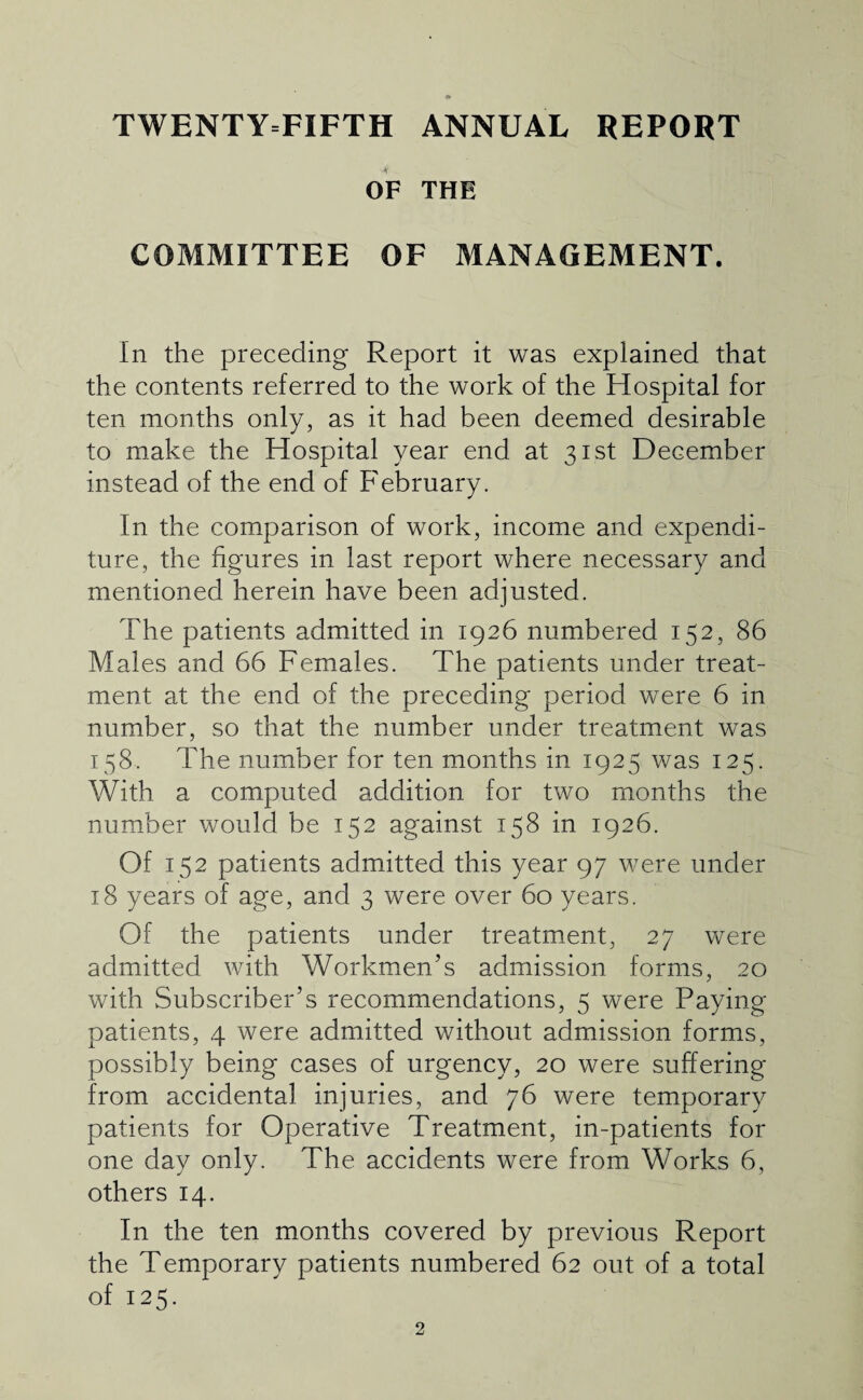 TWENTY=FIFTH ANNUAL REPORT OF THE COMMITTEE OF MANAGEMENT. In the preceding Report it was explained that the contents referred to the work of the Hospital for ten months only, as it had been deemed desirable to make the Hospital year end at 31st December instead of the end of February. In the comparison of work, income and expendi¬ ture, the figures in last report where necessary and mentioned herein have been adjusted. The patients admitted in 1926 numbered 152, 86 Males and 66 Females. The patients under treat¬ ment at the end of the preceding period were 6 in number, so that the number under treatment was 158. The number for ten months in 1925 was 125. With a computed addition for two months the number would be 152 against 158 in 1926. Of 152 patients admitted this year 97 were under 18 years of age, and 3 were over 60 years. Of the patients under treatment, 27 were admitted with Workmen’s admission forms, 20 with Subscriber’s recommendations, 5 were Paying patients, 4 were admitted without admission forms, possibly being cases of urgency, 20 were suffering from accidental injuries, and 76 were temporary patients for Operative Treatment, in-patients for one day only. The accidents were from Works 6, others 14. In the ten months covered by previous Report the Temporary patients numbered 62 out of a total of 125.