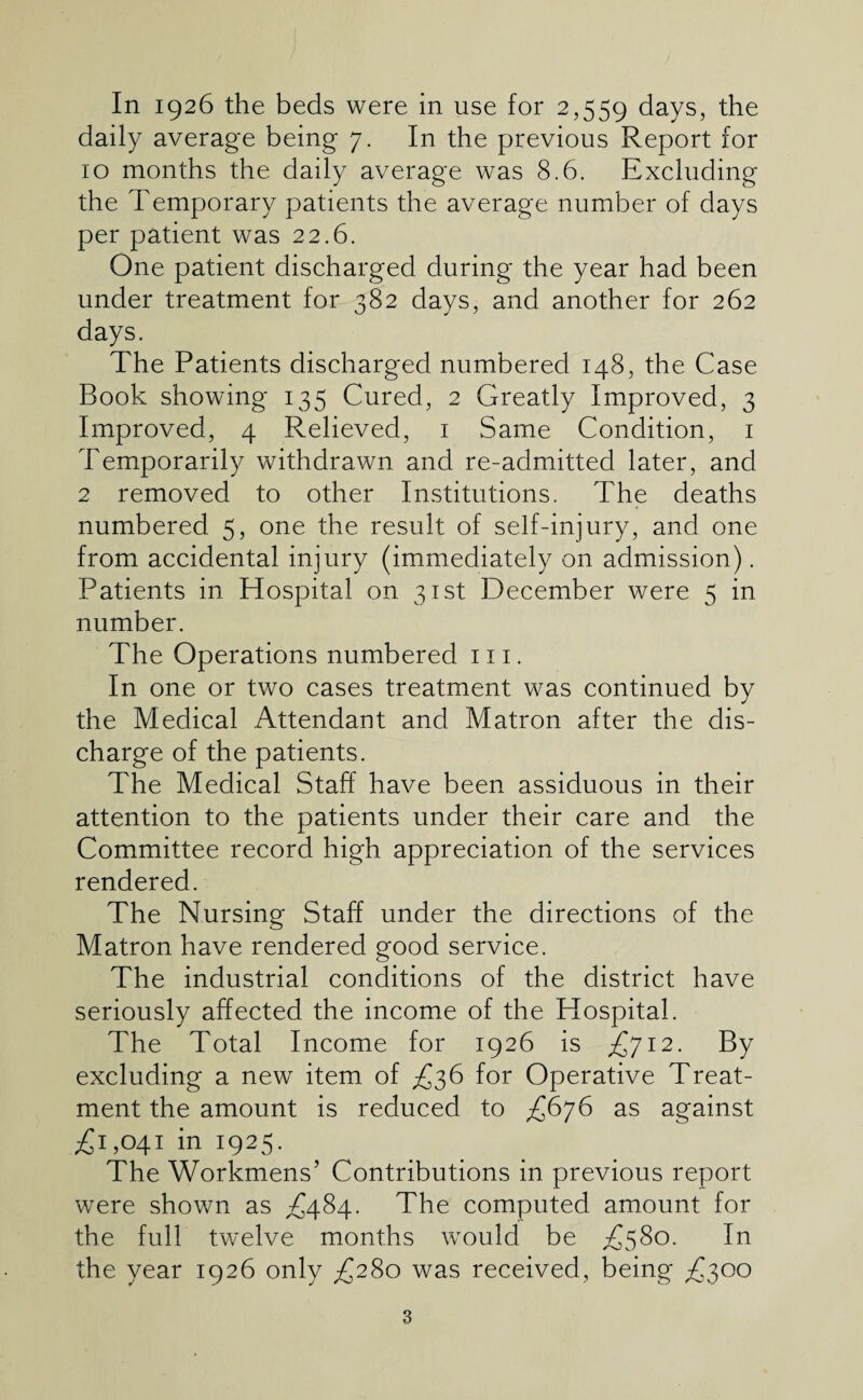 daily average being 7. In the previous Report for 10 months the daily average was 8.6. Excluding the Temporary patients the average number of days per patient was 22.6. One patient discharged during the year had been under treatment for 382 days, and another for 262 days. The Patients discharged numbered 148, the Case Book showing 135 Cured, 2 Greatly Improved, 3 Improved, 4 Relieved, i Same Condition, i Temporarily withdrawn and re-admitted later, and 2 removed to other Institutions. The deaths numbered 5, one the result of self-injury, and one from accidental injury (immediately on admission). Patients in Hospital on 31st December were 5 in number. The Operations numbered 111. In one or two cases treatment was continued by the Medical Attendant and Matron after the dis¬ charge of the patients. The Medical Staff have been assiduous in their attention to the patients under their care and the Committee record high appreciation of the services rendered. The Nursing Staff under the directions of the Matron have rendered good service. The industrial conditions of the district have seriously affected the income of the Hospital. The Total Income for 1926 is £712. By excluding a new item of £36 for Operative Treat¬ ment the amount is reduced to £676 as against ;£i,04i in 1925. The Workmens’ Contributions in previous report were shown as £484. The computed amount for the full twelve months would be In the year 1926 only ^280 was received, being £300 3