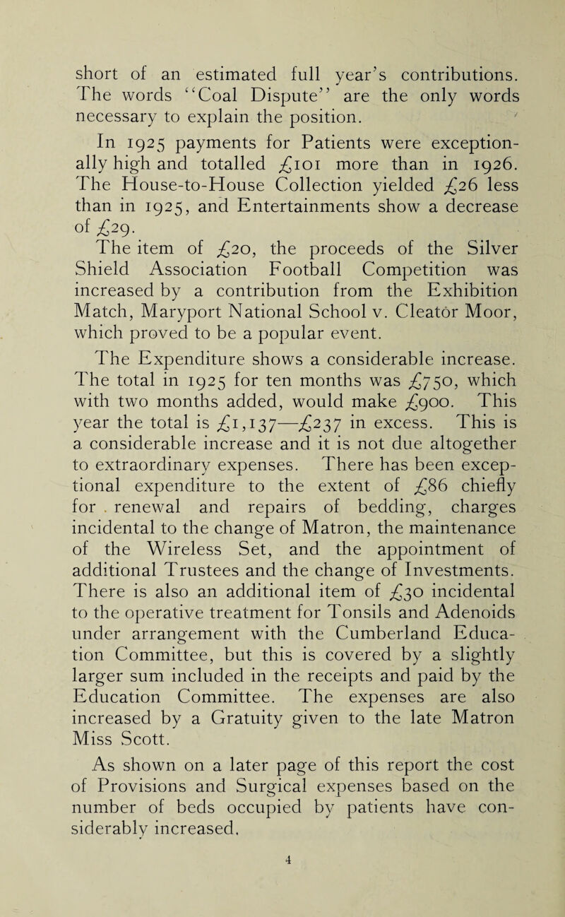 short of an estimated full year’s contributions. The words ''Coal Dispute” are the only words necessary to explain the position. In 1925 payments for Patients were exception¬ ally high and totalled ;£ioi more than in 1926. The House-to-House Collection yielded ^26 less than in 1925, and Entertainments show a decrease of £2^. The item of ^20, the proceeds of the Silver Shield Association Football Competition was increased by a contribution from the Exhibition Match, Maryport National School v. Cleator Moor, which proved to be a popular event. The Expenditure shows a considerable increase. The total in 1925 for ten months was £750, which with two months added, would make £900. This year the total is £1,137—£237 in excess. This is a considerable increase and it is not due altogether to extraordinary expenses. There has been excep¬ tional expenditure to the extent of £86 chiefly for . renewal and repairs of bedding, charges incidental to the change of Matron, the maintenance of the Wireless Set, and the appointment of additional Trustees and the change of Investments. There is also an additional item of £30 incidental to the operative treatment for Tonsils and Adenoids under arrangement with the Cumberland Educa¬ tion Committee, but this is covered by a slightly larger sum included in the receipts and paid by the Education Committee. The expenses are also increased by a Gratuity given to the late Matron Miss Scott. As shown on a later page of this report the cost of Provisions and Surgical expenses based on the number of beds occupied by patients have con¬ siderably increased.