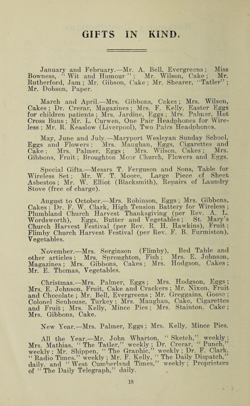 GIFTS IN KIND. January and February.—Mr. A. Bell, Evergreens; Miss Bowness, Wit and Humour’’; Mr. Wilson, Cake; Mr. Rutherford, Jam; Mr. Gibson, Cake; Mr. Shearer, “Tatler” ; Mr. Dobson, Paper. March and April.—Mrs. Gibbons, Cakes; Mrs. Wilson, Cakes; Dr. Crerar, Magazines; Mrs. F. Flelly, Easter Eggs for children patients ; Mrs. Jardine, Eggs ; Mrs. Palmer, Hot Cross Buns ; Mr. L. Curwen, One Pair Headphones for Wire¬ less ; Mr. R. Keaslow (Liverpool), Two Pairs Headphones. May, June and July.—Maryport Wesleyan Sunday School, Eggs and Flowers; Mrs. Maughan, Eggs, Cigarettes and Cake ; Mrs. Palmer, Eggs; Mrs. Wilson, Cakes; Mrs. Gibbons, Fruit; Broughton Moor Church, Flowers and Eggs. Special Gifts.—Messrs T. Ferguson and Sons, Table for Wireless Set; Mr. W. T. Moore, Large Piece of Sheet Asbestos; Mr. W. Elliot (Blacksmith), Repairs of Laundry Stove (free of charge). August to October.—Mrs. Robinson, Eggs ; Mrs. Gibbons, Cakes ; Dr. F. W. Clark, High Tension Battery for Wireless ; Plumbland Church Harvest Thanksgiving (per Rev. A. L. Wordsworth), Eggs, Butter and Vegetables; St. Mary’s Church Harvest Festival (per Rev. R. H. Hawkins), Fruit ; Flimby Church Harvest Festival (per Rev. F. B. Furmiston), Vegetables. November.—Mrs. Serginson (Flimby), Bed Table and other articles; Mrs. Sproughton, Fish; Mrs. E. Johnson, Magazines; Mrs. Gibbons, Cakes; Mrs. Hodgson, Cakes; Mr. E. Thomas, Vegetables. Christmas.—Mrs. Palmer, Eggs; Mrs. Hodgson, Eggs; Mrs. E. Johnson, Fruit, Cake and Crackers ; Mr, Nixon, Fruit and Chocolate ; Mr. Bell, Evergreens ; Mr. Greggains. Goose ; Colonel Senhouse, Turkey ; Mrs. Maughan, Cake, Cigarettes and Fruit; Mrs. Kelly, Mince Pies; Mrs. Stainton, Cake; Mrs. Gibbons, Cake. New Year.—Mrs. Palmer, Eggs; Mrs. Kelly, Mince Pies. All the Year.—Mr. John Wharton, '' Sketch,” weekly; Mrs. Mathias, ''The Tatler,” weekly; Dr. Crerar, Punch.” weekly; Mr. Shippen, The Granhic,” weekly ; _Dr. F. Clark,  Radio Times.” weekly ; Mr. F. Kelly,  The Daily Dispatch,” daily, and West Cumberland Times,” weekly; Proprietors of  The Daily Telegraph,” daily.