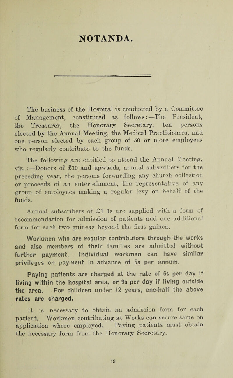NOTANDA. The business of the Hospital is conducted by a Committee of Management, constituted as follows:—The President, the Treasurer, the Honorary Secretary, ten persons elected by the Annual Meeting, the Medical Practitioners, and one person elected by each group of 50 or more employees who regularly contribute to the funds. The following are entitled to attend the Annual Meeting, viz. :—Donors of £10 and upwards, annual subscribers for the preceding year, the persons forwarding any church collection or proceeds of an entertainment, the representative of any group of employees making a regular levy on behalf of the funds. Annual subscribers of £l Is are supplied with a form of recommendation for admission of patients and one additional form for each two guineas beyond the first guinea. Workmen who are regular contributors through the works and also members of their families are admitted without further payment. Individual workmen can have similar privileges on payment in advance of 5s per annum. Paying patients are charged at the rate of 6s per day if living within the hospital area, or 9s per day if living outside the area. For children under 12 years, one-half the above rates are charged. It is necessary to obtain an admission form for each patient. Workmen contributing at Works can secure same on application where employed. Paying patients must obtain the necessary form from the Honorary Secretary.