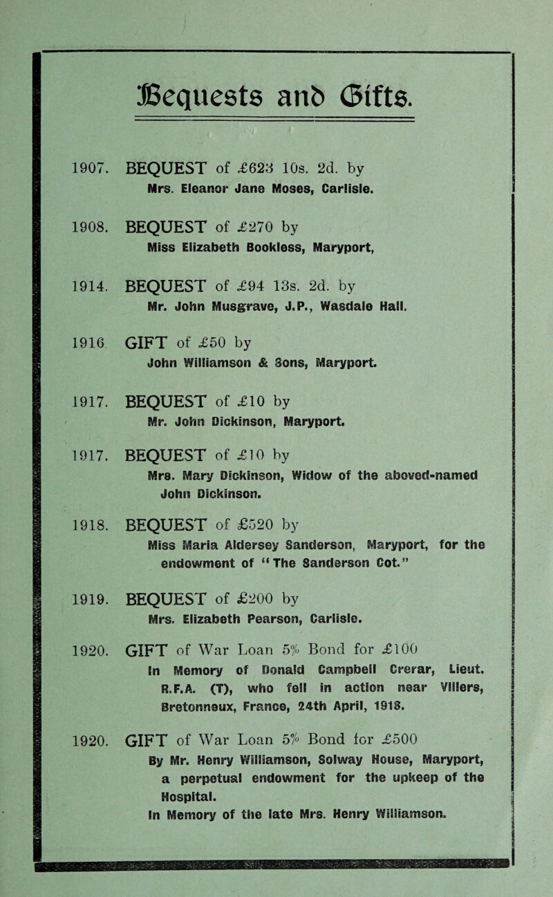 1907. BEQUEST of .£623 10s. 2d. by Mrs. Eleanor Jane Moses, Carlisle. 1908. BEQUEST of £270 by Miss Elizabeth Bookless, Maryport, 1914. BEQUEST of £94 13s. 2d. by Mr. John Musg^rave, J.P., Wasdaie Hall. 1916 GIFT of £50 by John Williamson & Sons, Maryport. 1917. BEQUEST of £10 by Mr. John Dickinson, Maryport. 1917. BEQUEST of £10 by Mrs. Mary Dickinson, Widow of the aboved-named John Dickinson. 1918. BEQUEST of £520 by Miss Maria Aldersey Sanderson, Maryport, for the endowment of “The Sanderson Cot.” 1919. BEQUEST of £200 by Mrs. Elizabeth Pearson, Carlisle. 1920. GIFT of War Loan 5% Bond for £100 In Memory of Donald Campbell Crerar, Lieut. R.F.A. (T), who fell in action near Vlllers, Bretonneux, France, 24th April, 1918. 1920. GIFT of War Loan 5% Bond for £500 By Mr. Henry Williamson, Solway House, Maryport, a perpetual endowment for the upkeep of the Hospital. In Memory of the late Mrs. Henry Williamson.