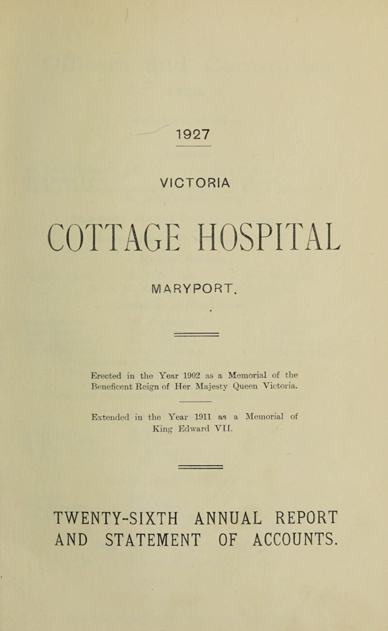 1927 VICTORIA COTTAGE HOSPITAL MARYPORT. Erected in the Year 1902 as a Memorial of the Beneficent Reign of Her Majesty Queen Victoria. Extended in the Year 1911 as a Memorial of King Edward VII. TWENTY-SIXTH ANNUAL REPORT AND STATEMENT OF ACCOUNTS.
