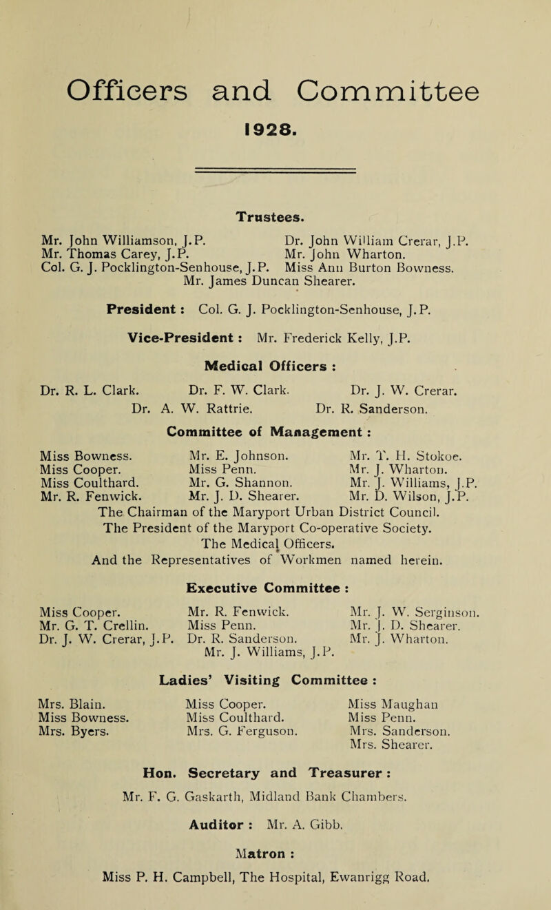 Officers and Committee 1928. Trustees. Mr. John Williamson, J.P. Dr. John William Crerar, J.P. Mr. Thomas Carey, J.P. Mr. John Wharton. Col. G. J. Pocklington-Senhouse, J.P. Miss Ann Burton Bovvness. Mr. James Duncan Shearer. President : Col. G. J. Pocklington-Senhouse, J.P. Vice-President: Mr. Frederick Kelly, J.P. Medical Officers : Dr. R. L. Clark. Dr. F. W. Clark. Dr. A. W. Rattrie. Dr. J. W. Crerar. Dr. R. Sanderson. Miss Bowness. Miss Cooper. Miss Coulthard. Mr. R. Fenwick. Committee of Management: Mr. E. Johnson. Mr. T. H. Stokoe. Miss Penn. Mr. J. Wharton. Mr. G. Shannon. Mr. J. Williams, J.P. Mr. J. D. Shearer. Mr. D. Wilson, J.P. The Chairman of the Maryport Urban District Council. The President of the Maryport Co-operative Society. The Medical Officers. And the Representatives of Workmen named herein. Executive Committee : Miss Cooper. Mr. R. Fenwick. Mr. J. W. Serginson. Mr. G. T. Crellin. Miss Penn. Mr. J. D. Shearer. Dr. J. W. Crerar, J.P. Dr. R. Sanderson. Mr. J. Wharton. Mr. J. Williams, J.P. Mrs. Blain. Miss Bowness. Mrs. Byers. Ladies’ Visiting Committee : Miss Cooper. Miss Coulthard. Mrs. G. Ferguson. Miss M a ugh an Miss Penn. Mrs. Sanderson. Mrs. Shearer. Hon. Secretary and Treasurer: Mr. F. G. Gaskarth, Midland Bank Chambers. Auditor : Mr. A. Gibb. Matron : Miss P. H. Campbell, The Hospital, Ewanrigg Road.