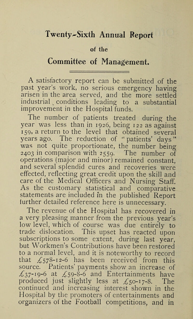 Twenty^Sixth Annual Report of the Committee of Management. A satisfactory report can be submitted of the past year’s work, no serious emergency having arisen in the area served, and the more settled industrial, conditions leading to a substantial improvement in the Hospital funds. The number of patients treated during the year was less than in 1926, being 122 as against 159, a return to the level that obtained several years ago. The reduction of “ patients’ days ’■ was not quite proportionate, the number being 2403 in comparison with 2559. The number of operations (major and minor) remained constant, and several splendid cures and recoveries were effected, reflecting great credit upon the skill and care of the Medical Officers and Nursing Staff. As the customary statistical and comparative statements are included in the published Report further detailed reference here is unnecessary. The revenue of the Hospital has recovered in a very pleasing manner from the previous year’s low level, which of course was due entirely to trade dislocation. This upset has reacted upon subscriptions to some extent, during last year, but Workmen’s Contributions have been restored to a normal level, and it is noteworthy to record that £578-12-6 has been received from this source. Patients’ payments show an increase of ,£37-19-6 at £*59-8-6 and Entertainments have produced just slightly less at £50-17-8. The continued and increasing interest shown in the Hospital by the promoters of entertainments and organizers of the Football competitions, and in