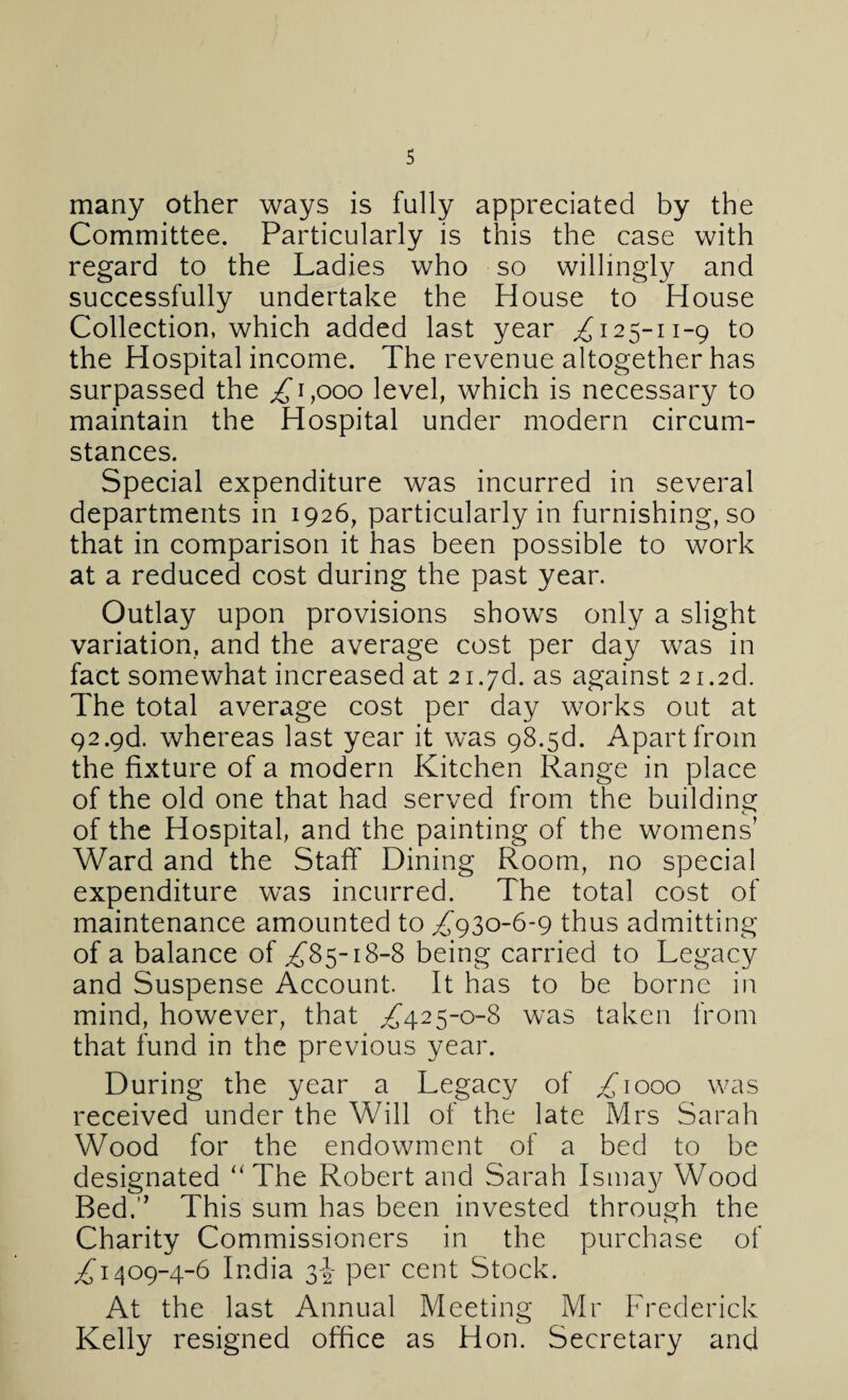 many other ways is fully appreciated by the Committee. Particularly is this the case with regard to the Ladies who so willingly and successfully undertake the House to House Collection, which added last year ,£125-11-9 to the Hospital income. The revenue altogether has surpassed the £ 1,000 level, which is necessary to maintain the Hospital under modern circum¬ stances. Special expenditure was incurred in several departments in 1926, particularly in furnishing, so that in comparison it has been possible to work at a reduced cost during the past year. Outlay upon provisions shows only a slight variation, and the average cost per day was in fact somewhat increased at 2i.7d. as against 2i.2d. The total average cost per day works out at 92.9d. whereas last year it was 98.5d. Apart from the fixture of a modern Kitchen Range in place of the old one that had served from the building of the Hospital, and the painting of the womens’ Ward and the Staff Dining Room, no special expenditure wras incurred. The total cost of maintenance amounted to ,£930-6-9 thus admitting of a balance of ,£85-18-8 being carried to Legacy and Suspense Account. It has to be borne in mind, however, that ,£425-0-8 was taken from that fund in the previous year. During the year a Legacy of ,£1000 was received under the Will of the late Mrs Sarah Wood for the endowment of a bed to be designated “The Robert and Sarah Ismay Wood Bed.” This sum has been invested through the Charity Commissioners in the purchase of £1409-4-6 India 3I per cent Stock. At the last Annual Meeting Mr Frederick Kelly resigned office as Hon. Secretary and