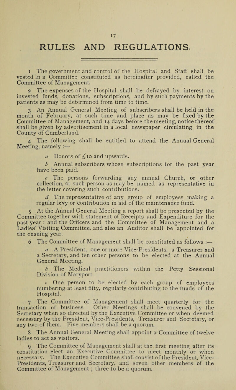 RULES AND REGULATIONS. 1 The government and control of the Hospital and Staff shall be vested in a Committee constituted as hereinafter provided, called the Committee of Management. 2 The expenses of the Hospital shall be defrayed by interest on invested funds, donations, subscriptions, and by such payments by the patients as may be determined from time to time. 3 An Annual General Meeting of subscribers shall be held in the month of February, at such time and place as may be fixed by the Committee of Management, and 14 days before the meeting, notice thereof shall be given by advertisement in a local newspaper circulating in the County of Cumberland. 4 The following shall be entitled to attend the Annual General Meeting, namely :— a Donors of £\o and upwards. b Annual subscribers whose subscriptions for the past year have been paid. c The persons forwarding any annual Church, or other collection, or such person as may be named as representative in the letter covering such contributions. d The representative of any group of employees making a regular levy or contribution in aid of the maintenance fund. 5 At the Annual General Meeting a report shall be presented by the Committee together with statement of Receipts and Expenditure for the past year ; and the Officers and the Committee of Management and a Ladies’ Visiting Committee, and also an Auditor shall be appointed for the ensuing year. 6 The Committee of Management shall be constituted as follows :— a A President, one or more Vice-Presidents, a Treasurer and a Secretary, and ten other persons to be elected at the Annual General Meeting. b The Medical practitioners within the Petty Sessional Division of Maryport. c One person to be elected by each group of employees numbering at least fifty, regularly contributing to the funds of the Hospital. 7 The Committee of Management shall meet quarterly for the transaction of business. Other Meetings shall be convened by the Secretary when so directed by the Executive Committee or when deemed necessary by the President, Vice-Presidents, Treasurer and Secretary, or any two of them. Five members shall be a quorum. 8 The Annual General Meeting shall appoint a Committee of twelve ladies to act as visitors. 9 The Committee of Management shall at the first meeting after its constitution elect an Executive Committee to meet monthly or when necessary. The Executive Committee shall consist of the President, Vice- Presidents, Treasurer and Secretary, and seven other members of the Committee of Management ; three to be a quorum.