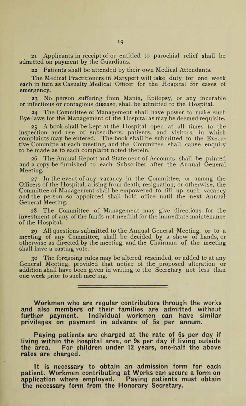 21 Applicants in receipt of or entitled to parochial relief shall be admitted on payment by the Guardians. 22 Patients shall be attended by their own Medical Attendants. The Medical Practitioners in Maryport will take duty for one week each in turn as Casualty Medical Officer for the Hospital for cases of emergency. 23 No person suffering from Mania, Epilepsy, or any incurable or infectious or contagious disease, shall be admitted to the Hospital. 24 The Committee of Management shall have power to make such Bye-laws for the Management of the Hospital as may be deemed requisite. 25 A book shall be kept at the Hospital open at all times to the inspection and use of subscribers, patients, and visitors, in which complaints may be entered. The book shall be submitted to the Execu¬ tive Committe at each meeting, and the Committee shall cause enquiry to be made as to each complaint noted therein. 26 The Annual Report and Statement of Accounts shall be printed and a copy be furnished to each Subscriber after the Annual General Meeting. 27 In the event of any vacancy in the Committee, or among the Officers of the Hospital, arising from death, resignation, or otherwise, the Committee of Management shall be empowered to fill up such vacancy and the person so appointed shall hold office until the next Annual General Meeting. 28 The Committee of Management may give directions for the investment of any of the funds not needful for the immediate maintenance of the Hospital. 29 All questions submitted to the Annual General Meeting, or to a meeting of any Committee, shall be decided by a show of hands, or otherwise as directed by the meeting, and the Chairman of the meeting shall have a casting vote. 30 The foregoing rules may be altered, rescinded, or added to at any General Meeting, provided that notice of the proposed alteration or addition shall have been given in writing to the Secretary not less than one week prior to such meeting. Workmen who are regular contributors through the works and also members of their families are admitted without further payment. Individual workmen can have similar privileges on payment in advance of 5s per annum. Paying patients are charged at the rate of 6s per day if living within the hospital area, or 9s per day if living outside the area. For children under 12 years, one-half the above rates are charged. It is necessary to obtain an admission form for each patient. Workmen contributing at Works can secure a form on application where employed. Paying patients must obtain the necessary form from the Honorary Secretary.