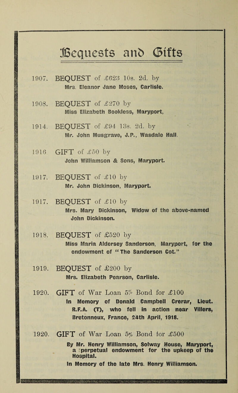 1907. BEQUEST of ,£62:3 10s. 2d. by Mrs. Eleanor Jane Moses, Carlisle. 1908. BEQUEST of .£270 by Miss Elizabeth Bookless, Maryport, 1914. BEQUEST of £94 13s. 2d. by Mr. John Musgrave, J.P., Wasdale Haii. 1916 GIFT of £50 by John Williamson & Sons, Maryport. 1917. BEQUEST of £10 by Mr. John Dickinson, Maryport. 1917. BEQUEST of £10 by Mrs. Mary Dickinson, Widow of the above-named John Dickinson. 1918. BEQUEST of £520 by Miss Maria Aldersey Sanderson, Maryport, for the endowment of “The Sanderson Cot.” 1919. BEQUEST of £200 by Mrs. Elizabeth Pearson, Carlisle. 1920. GIFT of War Loan 57° Bond for £100 In Memory of Donald Campbell Crerar, Lieut. R.F.A. (T), who fell in action near Villers, Bretonneux, France, 24th April, 1918. 1920. GIFT of War Loan 5% Bond for £500 By Mr. Henry Williamson, Solway House, Maryport, a perpetual endowment for the upkeep of the Hospital. In Memory of the late Mrs. Henry Williamson.