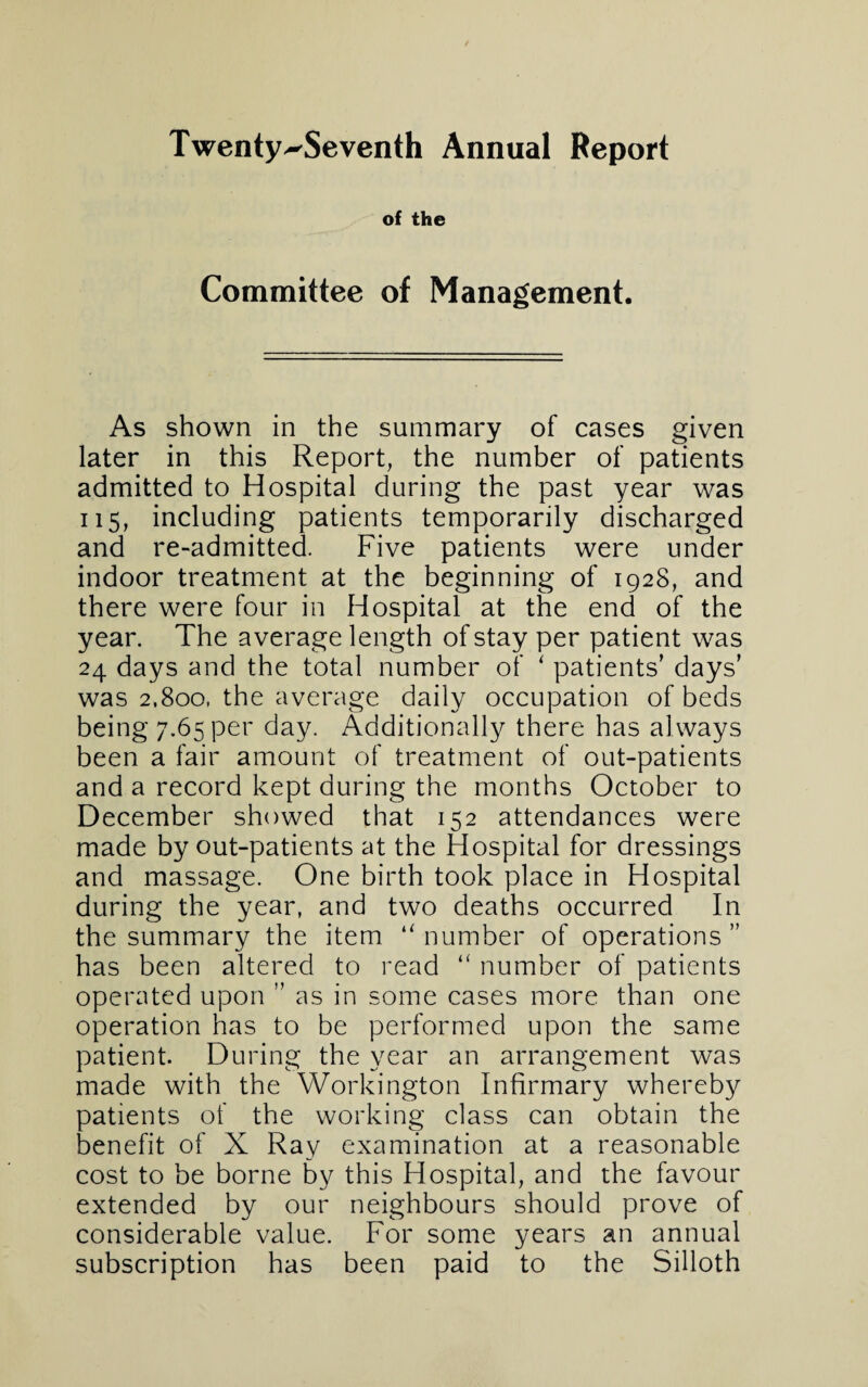 Twenty^Seventh Annual Report of the Committee of Management. As shown in the summary of cases given later in this Report, the number of patients admitted to Hospital during the past year was 115, including patients temporarily discharged and re-admitted. Five patients were under indoor treatment at the beginning of 1928, and there were four in Hospital at the end of the year. The average length of stay per patient was 24 days and the total number of ‘ patients’ days’ was 2,800, the average daily occupation of beds being 7.65 per day. Additionally there has always been a fair amount of treatment of out-patients and a record kept during the months October to December showed that 152 attendances were made by out-patients at the Hospital for dressings and massage. One birth took place in Hospital during the year, and two deaths occurred In the summary the item “ number of operations ” has been altered to read “ number of patients operated upon ” as in some cases more than one operation has to be performed upon the same patient. During the year an arrangement was made with the Workington Infirmary whereby patients of the working class can obtain the benefit of X Ray examination at a reasonable cost to be borne by this Hospital, and the favour extended by our neighbours should prove of considerable value. For some years an annual subscription has been paid to the Silloth