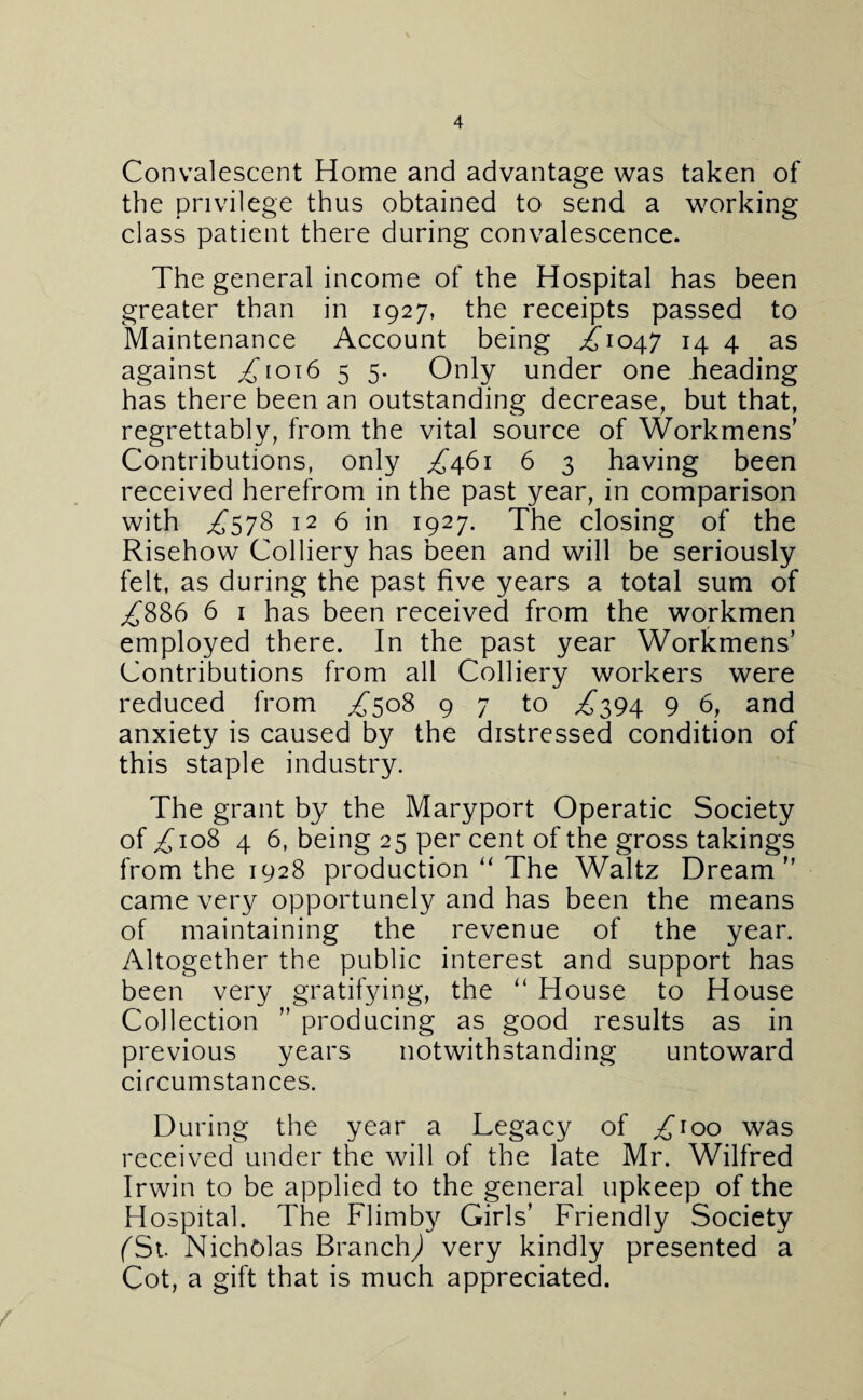 Convalescent Home and advantage was taken of the privilege thus obtained to send a working class patient there during convalescence. The general income of the Hospital has been greater than in 1927, the receipts passed to Maintenance Account being ^1047 14 4 as against ^1016 5 5. Only under one heading has there been an outstanding decrease, but that, regrettably, from the vital source of Workmens’ Contributions, only ^461 6 3 having been received herefrom in the past year, in comparison with ^578 12 6 in 1927. The closing of the Risehow Colliery has been and will be seriously felt, as during the past five years a total sum of ^886 6 1 has been received from the workmen employed there. In the past year Workmens’ Contributions from all Colliery workers were reduced from ^508 9 7 to ^394 9 6, and anxiety is caused by the distressed condition of this staple industry. The grant by the Maryport Operatic Society of/108 4 6, being 25 per cent of the gross takings from the 1928 production “ The Waltz Dream came very opportunely and has been the means of maintaining the revenue of the year. Altogether the public interest and support has been very gratifying, the “ House to House Collection ’’ producing as good results as in previous years notwithstanding untoward circumstances. During the year a Legacy of ^100 was received under the will of the late Mr. Wilfred Irwin to be applied to the general upkeep of the Hospital. The Flimby Girls’ Friendly Society (Si. Nicholas Branch,) very kindly presented a Cot, a gift that is much appreciated.