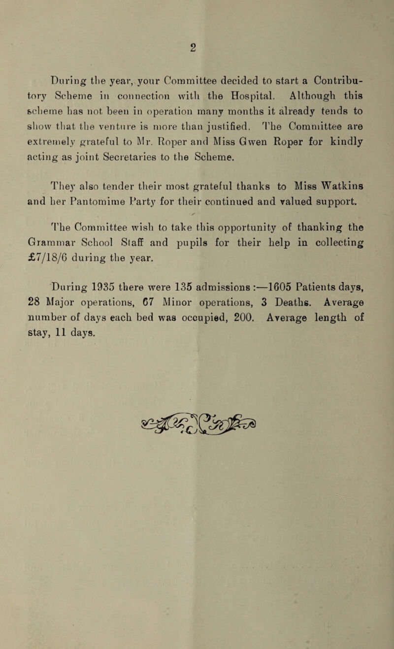 2 During the year, your Committee decided to start a Contribu¬ tory Scheme in connection with the Hospital. Although this scheme has not been in operation many months it already tends to show that the venture is more than justified. The Committee are extremely grateful to Mr. Roper and Miss Gwen Roper for kindly acting as joint Secretaries to the Scheme. They also tender their most grateful thanks to Miss Watkins and her Pantomime Party for their continued and valued support. The Committee wish to take this opportunity of thanking the Grammar School Staff and pupils for their help in collecting £7/18/6 during the year. During 1935 there were 135 admissions :—1605 Patients days, 28 Major operations, 67 Minor operations, 3 Deaths. Average number of days each bed was occupied, 200. Average length of
