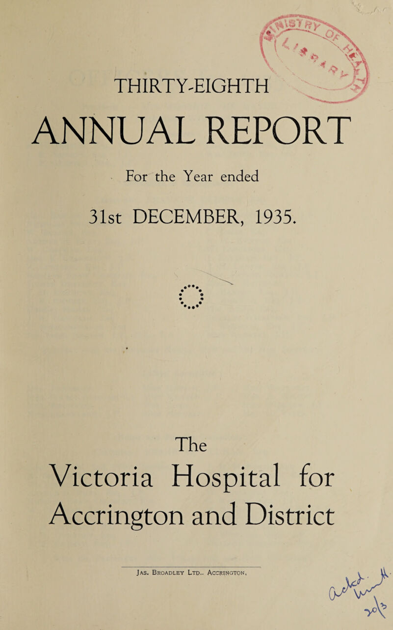 / THIRTY'EIGHTH ANNUAL REPORT For the Year ended 31st DECEMBER, 1935. The Victoria Hospital for Accrington and District Jas. Broadley Ltd.. Accrington. (*,9'