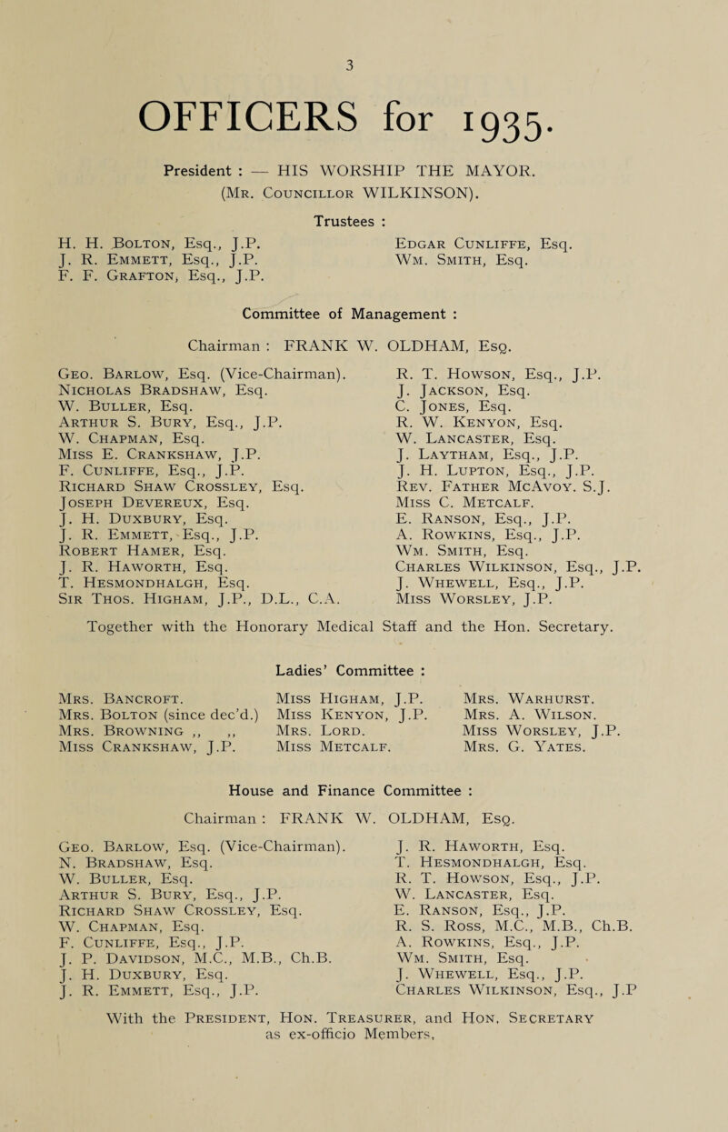 OFFICERS for 1935. President : — HIS WORSHIP THE MAYOR. (Mr. Councillor WILKINSON). Trustees : H. H. Bolton, Esq., J.P. Edgar Cunliffe, Esq. J. R. Emmett, Esq., J.P. Wm. Smith, Esq. F. F. Grafton, Esq., J.P. Committee of Management : Chairman : FRANK W. OLDHAM, Esq. Geo. Barlow, Esq. (Vice-Chairman). Nicholas Bradshaw, Esq. W. Buller, Esq. Arthur S. Bury, Esq., J.P. W. Chapman, Esq. Miss E. Crankshaw, J.P. F. Cunliffe, Esq., J.P. Richard Shaw Crossley, Esq. Joseph Devereux, Esq. J. H. Duxbury, Esq. J. R. Emmett, Esq., J.P. Robert Hamer, Esq. J. R. Haworth, Esq. T. Hesmondhalgh, Esq. Sir Thos. Higham, J.P., D.L., C.A. R. T. Howson, Esq., J.P. J. Jackson, Esq. C. Jones, Esq. R. W. Kenyon, Esq. W. Lancaster, Esq. J. Laytham, Esq., J.P. J. H. Lupton, Esq., J.P. Rev. Father McAvoy. S.J. Miss C. Metcalf. E. Ranson, Esq., J.P. A. Rowkins, Esq., J.P. Wm. Smith, Esq. Charles Wilkinson, Esq., J.P. J. Whewell, Esq., J.P. Miss Worsley, J.P. Together with the Honorary Medical Staff and the Hon. Secretary. Ladies' Committee : Mrs. Bancroft. Mrs. Bolton (since dec’d.) Mrs. Browning ,, Miss Crankshaw, J.P. Miss Higham, J.P. Miss Kenyon, J.P. Mrs. Lord. Miss Metcalf. Mrs. Warhurst. Mrs. A. Wilson. Miss Worsley, J.P. Mrs. G. Yates. House and Finance Committee : Chairman : FRANK W. OLDHAM, Esq. Geo. Barlow, Esq. (Vice-Chairman). N. Bradshaw, Esq. W. Buller, Esq. Arthur S. Bury, Esq., J.P. Richard Shaw Crossley, Esq. W. Chapman, Esq. F. Cunliffe, Esq., J.P. J. P. Davidson, M.C., M.B., Ch.B. J. H. Duxbury, Esq. J. R. Emmett, Esq., J.P. J. R. Haworth, Esq. T. Hesmondhalgh, Esq. R. T. Howson, Esq., J.P. W. Lancaster, Esq. E. Ranson, Esq., J.P. R. S. Ross, M.C., M.B., Ch.B. A. Rowkins, Esq., J.P. Wm. Smith, Esq. J. Whewell, Esq., J.P. Charles Wilkinson, Esq., J.P With the President, Hon. Treasurer, and Hon, Secretary as ex-officio Members,