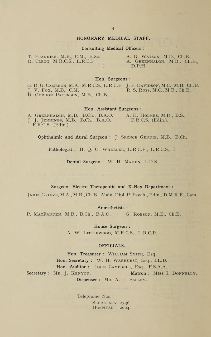 HONORARY MEDICAL STAFF. Consulting Medical Officers : T. Frankish, M.B., C.M., B.Sc. A. G. Watson, M.D., Ch.B. R. Clegg, M.R.C.S., L.R.C.P. A. Greenhalgh, M.B., Ch.B., D.P.H. Hon. Surgeons : G. D. G. Cameron, M.A., M.R.C.S., L.R.C.P. J. P. Davidson, M.C., M.B., Ch.B. J. V. Fox, M.B., C.M. R. S. Ross, M.C., M.B., Ch.B. D. Gordon Paterson, M.B., Ch.B. Hon. Assistant Surgeons : A. Greenhalgh, M.B., B.Ch., B.A.O. A. H. Holmes, M.D., B.S., J. J. Jennings, M.B., B.Ch., B.A.O., F.R.C.S. (Edin.). F.R.C.S. (Edin.). Ophthalmic and Aural Surgeon : J. Spence Geddie, M.B., B.Ch. Pathologist : H. Q. O. Wheeler, L.R.C.P., L.R.C.S., I. Dental Surgeon : W. H. Maden, L.D.S. Surgeon, Electro Therapeutic and X-Ray Department : James Grieve, M.A., M.B., Ch.B., Abdn. Dipl. P. Psych., Edin., D.M.R.E., Cam. Anaesthetists : P. MacFadden, M.B., B.Ch., B.A.O. G. Robson, M.B., Ch.B. House Surgeon : A. W. Littlewood, M.R.C.S., L.R.C.P. OFFICIALS. Hon. Treasurer : William Smith, Esq. Hon. Secretary : W. H. Warhurst, Esq., LL.B. Hon. Auditor : John Campbell, Esq., F.S.A.A. Secretary : Mr. J. Kenyon. Matron : Miss I. Donnelly. Dispenser : Mr. A. J. Espley. Telephone Nos.- Secretary 2336. Hospital 2004.