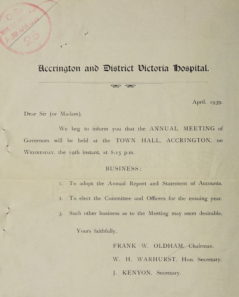 Hccrinotcm anb EHstrict Dictoria Ibospftal. Dear Sir (or Madam), April, 1939. We beg to inform you that the ANNUAL MEETING of Governors will be held at the TOWN HALL, ACCRINGTON, on Wednesday, the 19th instant, at 8-15 p.m. BUSINESS 1. To adopt the Annual Report and Statement of Accounts. 2. To elect the Committee and Officers for the ensuing year. 3. Such other business as to the Meeting may seem desirable. Yours faithfully, j FRANK W. OLDHAM, Chairman. W. H. WARHURST, Hon. Secretary. J. KENYON, Secretary.