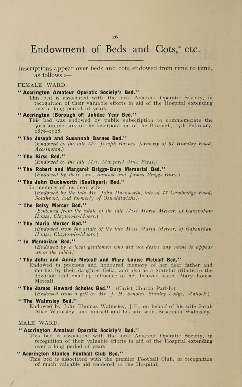 Endowment of Beds and Cots, etc. Inscriptions appear over beds and cots endowed from time to time, as follows :— FEMALE WARD. “ Accrington Amateur Operatic Society’s Bed.” This bed is associated with the local Amateur Operatic Society, in recognition of their valuable efforts in aid of the Hospital extending over a long period of years. “ Accrington (Borough of) Jubilee Year Bed.” This bed was endowed by public subscription to commemorate the 50th anniversary of the incorporation of the Borough, 15th February, 1878-1928. “ The Joseph and Susannah Barnes Bed.” (.Endowed by the late Mr. Joseph Barnes, formerly of 81 Burnley Road, Accrington.) “The Birss Bed.” (.Endowed by the late Mrs. Margaret Alice Birss.) “ The Robert and Margaret Briggs-Bury Memorial Bed.” (.Endowed by their sons, Samuel and James Briggs-Bury.) “ The John Duckworth (Southport) Bed.” Tn memory of his dear wife. (.Endowed by the late Mr. John Duckworth, late of 77 Cambridge Road, Southport, and formerly of Oswaldtwistle.) “ The Betsy Mercer Bed.” (.Endowed from the estate of the late Miss Maria Mercer, of Oakenshaw House, Clayton-le-Mdors.) “ The Maria Mercer Bed.” (.Endowed from the estate of the late Miss Maria Mercer, of Oakenshaw House, Clayton-le-Moors.) “ In Memoriam Bed.” (.Endowed by a local gentlemen who did not desire any name to appear upon the tablet.) ‘ The John and Annie Metcalf and Mary Louise Metcalf Bed.” Endowed in precious and honoured memory of her dear father and mother by their daughter Celia, and also as a grateful tribute to the devotion and exalting influence of her beloved sister, Mary Louise Metcalf. “ The James Howard Scholes Bed.” (Christ. Church Parish.) (.Endowed from a gift by Mr. J. H. Scholes, Stanley Lodge, Matlock.) “ The Walmsley Bed.” Endowed by John Thomas Walmsley, J.P., on behalf of his wife Sarah Alice Walmsley, and himself and his late wife, Susannah Walmsley. MALE WARD. “ Accrington Amateur Operatic Society’s Bed.” This bed is associated with the local Amateur Operatic Society, in recognition of their valuable efforts in aid of the Hospital extending over a long period of years. “ Accrington Stanley Football Club Bed.” This bed is associated with the premier Football Club, in recognition of much valuable aid rendered to the Hospital. /