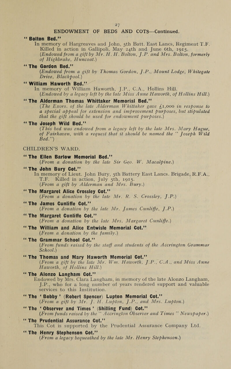 ENDOWMENT OF BEDS AND COTS—Continued. “ Bouton Bed.” In memory of Hargreaves and John, 5th Batt. East Lancs, Regiment T.F. Killed in action in Gallipoli, May 24th and June 6th, 1915. (.Endowed from a gift by Mr. H. H. Bolton, J.P. and Mrs. Bolton, formerly of Highbrake, Huncoat.) “The Gordon Bed.” {Endowed from a gift by Thomas Gordon, J.P., Mount Lodge, Whitegate Drive, Blackpool.) “ William Haworth Bed.” In memory of William Haworth, J.P., C.A., Hollins Hill. {Endowed by a legacy left by the late Miss Anne Haworth, of Hollins Hill.) “ The Alderman Thomas Whittaker Memorial Bed.” {The Exors. of the late Alderman Whittaker gave £1,000 in response to a special appeal for extension and improvement purposes, but stipulated that the gift should be used for endowment purposes.) “ The Joseph Wild Bed.” {This bed was endowed from a legacy left by the late Mrs. Mary Hague, of Fairhaven, with a request that it should be named the “ Joseph Wild Bed.”) CHILDREN'S WARD. “The Ellen Barlow Memorial Bed.” {From a donation by the late Sir Geo. W. Macalpine.) “ The John Bury Cot.” In memory of Lieut. John Bury, 5th Battery East Lancs. Brigade, R.F.A., T.F. Killed in action, July 5th, 1915. {From a gift by Alderman and Mrs. Bury.) “ The Margaret Alice Grossley Cot.” {From a donation by the late Mr. R. S. Grossley, J.P.) “ The James Cunliffe Cot.” {From a donation by the late Mr. James Cunliffe, J.P.) “ The Margaret Cunliffe Cot.” {From a donation by the late Mrs. Margaret Cunliffe.) “ The William and Alice Entwisle Memorial Cot.” {From a donation by the family.) “ The Grammar School Cot.” {From funds raised by the staff and. students of the Accrington Grammar School.) “ The Thomas and Mary Haworth Memorial Cot.” {From a gift by the late Mr. Wm. Haworth, J.P., C.A., and Miss Anne Haworth, of Hollins Hill.) “ The Alonzo Langham Cot.” Endowed by Mrs. Clara Langham, in memory of the late Alonzo Langham, J.P., who for a long number of years rendered support and valuable services to this Institution. “ The ‘ Bobby ’ (Robert Spencer) Lupton Memorial Cot.” {From a gift by Mr. J. H. Lupton, J.P., and Mrs. Lupton.) “ The ‘ Observer and Times ’ (Shilling Fund) Cot.” {From funds raised by the “ Accrington Observer and Times ” Newspaper.) “ The Prudential Assurance Cot.” This Cot is supported by the Prudential Assurance Company Ltd. “ The Henry Stephenson Cot.” {From a legacy bequeathed by the late Mr. Henry Stephenson.)