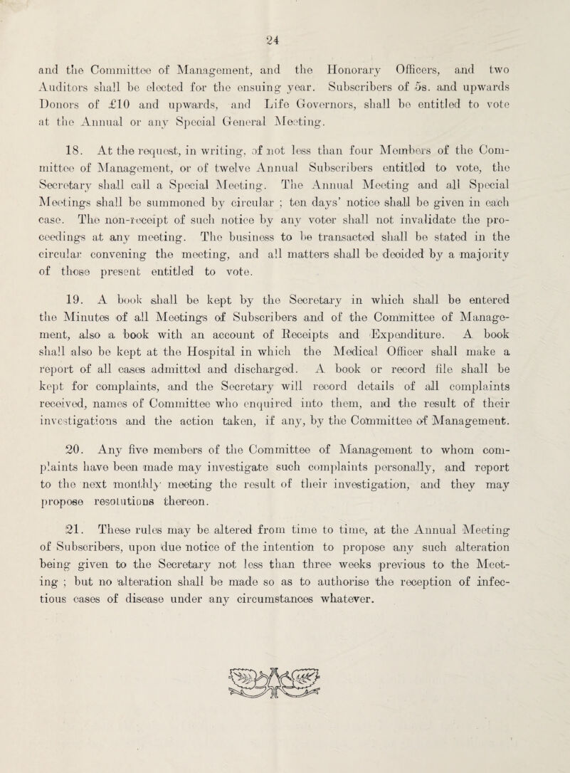 and the Committee of Management, and the Honorary Officers, and two Auditors shall he elected for the ensuing year. Subscribers of 5s. and upwards Donors of £10 and upwards, and Life Governors, shall he entitled to vote at the Annual or any Special General Meeting. 18. At the request, in writing, of not less than four Members of the Com¬ mittee of Management, or of twelve Annual Subscribers entitled to vote, the Secretary shall call a Special Meeting. The Annual Meeting and all Special Meetings shall be summoned by circular ; ten days’ notice shall be given in eaich case. The non-receipt of such notice by any voter shall not invalidate the pro¬ ceedings at any meeting. The business to be transacted shall be stated in the circular convening the meeting, and all matters shall be decided by a majority of those present entitled to vote. 19. A book shall be kept by the Secretary in which shall be entered the Minutes of all Meetings of Subscribers and of the Committee of Manage¬ ment, also a book with an account of Receipts and Expenditure. A book shall also be kept at the Hospital in which the Medical Officer shall make a report of all cases admitted and discharged. A book or record file shall be kept for complaints, and the Secretary will record details of all complaints received, names of Committee who enquired into them, and the result of their investigations and the action taken, if any, by the Committee of 'Management. 20. Any five members of the Committee of Management to whom com¬ plaints have been made may investigate such complaints personally, and report to the next monthly meeting the result of their investigation, and they may propose resolutions thereon. 21. These rules may be altered from time to time, at the Annual Meeting of Subscribers, upon due notice of the intention to propose any such alteration being given to the Secretary not less than three weeks previous to the Meet¬ ing ; but no alteration shall be made so as to authorise the reception of infec¬ tious cases of disease under any circumstances whatever.