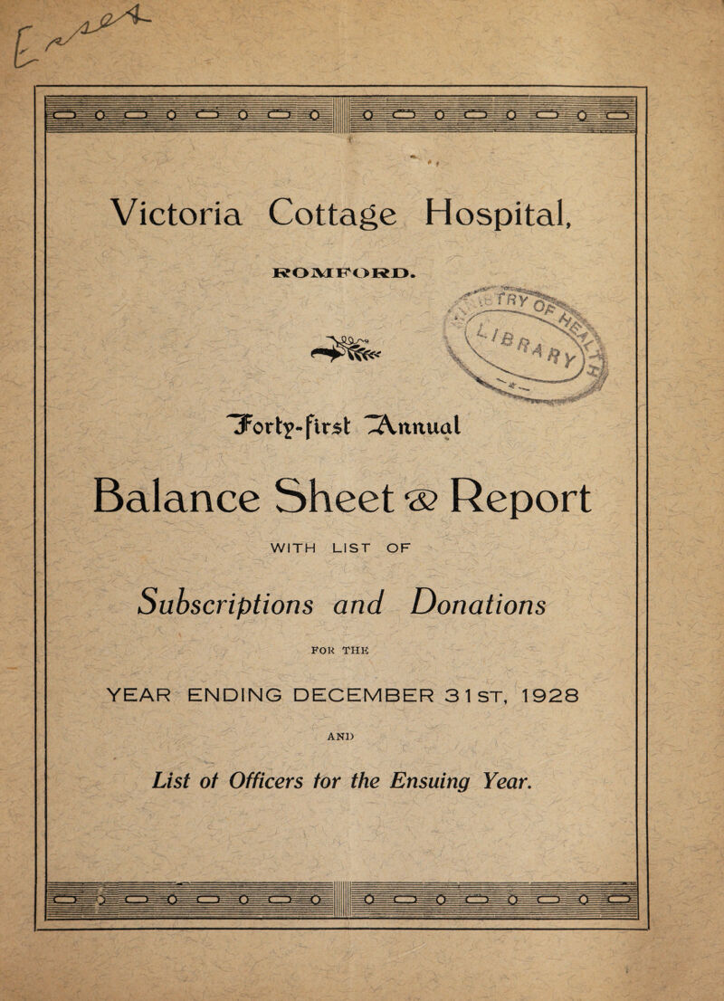 Victoria Cottage Hospital, ROMFORD. Tort?- first ^Annual Balance Sheet & Report WITH LIST OF Subscriptions and Donations FOR the YEAR ENDING DECEMBER 3 1 ST, 1928 AND List of Officers tor the Ensuing Year.