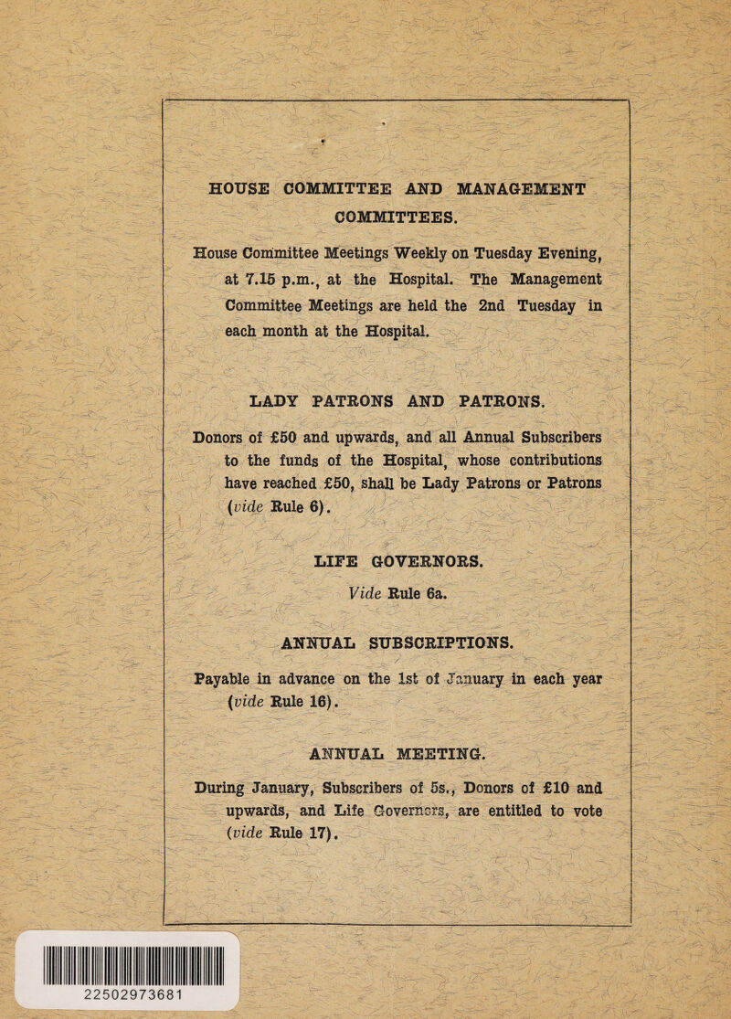 ->V^ V+x -:yk 'y ■: \ A&s- -'- . • x-X / . '77 - r~:', \ ■... ■>'• ;x7- i -^—_-*—_-i—i—- • • ■ ' y\ _ ■ . y x -3 v - -y x—^ ,:y;r ■  .  -■• , < cr 3- v ... . ..< ; y: \ ^ M ..... xsT —rX>r— rzi ^ k y -vi'J—„ .^■*r --~ ' ;'• •-, > yX > i'iV'V -' uC? 777 x. x. 4 ; w - xx x s A'-y -X; - - ' ■:. ---v. • ft ■x.., yy - 'V- v. V?v>/> yy. ✓ y .-, 3 I xx ^ r •• ;X-.. >47 5-U Wi >’ >■ yy ^f.-, ;V- ■v ... ■> -..x. ;- -'Zds X7j?—yS-V: y y'-i w/^>;'y;■..y xy .. - - .. .? ■,/ . 4 '4 iff -.. ,.< ..... xx ^•y ,.\ - YS-y' .¥■■/ / sr. 4- X ■ .... yy .- ty S V \-T . ....-•; SkS5 % xy .%y ' > - -. ' . I ■■>./ yy- -■:,: • y;.-•. .'.> .. X5- .7: .4.- _L £7* .■'■ • •-... ?;? ' 4> x.v 5' ,-c • -' - . _ ■■ 'V. -..' '--—7 - X 'f:-> r W-vi . ■ / - . .'--<V‘ ■y .. :/ ' y : 9 -y; xyy - r y .X:4 HOUSE COMMITTEE AND MANAGEMENT COMMITTEES. -1 y ;■ _p House Committee Meetings Weekly on Tuesday Evening, at 7.15 p.m., at the Hospital. The Management Committee Meetings are held the 2nd Tuesday in each month at the Hospital. StL •■■■■ • yy ~k y;. '■ m ■ 7lv X • v S' y.; ■ \s /• xxy r v ■ m LADY PATRONS AND PATRONS. .y ^-;>s X .. f- x...^ ,Jr Donors of £50 and upwards, and all Annual Subscribers ■<¥73 ■ffP' - ;C xr m to the funds of the Hospital, whose contributions \y S b ,’>y .y have reached £50, shall be Lady Patrons or Patrons (vide Rule 6). W :- S >v.xy N,yy ,,... / ^ >? / S£?- X.' '7--- ¥ y LIFE GOVERNORS. X ;;y: vt yr —.- '• :-r>- y •; --Xy ..... # -f ¥aS ■ v; •■ .-v, <■- . ^-7 • Xy •v - - -'w y=^ jv 'y ■ ■~ZSS''-& ■; y. 'Xy - 1. -V /.S .ff'-.-x' X'’^'vV . , <•,. i-V.., ' -■*.-. * 1 -V. ^_7 ^y7 .. * '■ ~7\' -’X yy: .. 'X \N yxxy; - - X V '■ 7 X x - 4S'-. ^ m xy y y 'X \rJ} >•'. '. - 4 ..‘C X • < . •*- 7' . x y x J ..y X ' ■ . 4' ?x Vide Rule 6a. ■y ■=< , X\- - . ,.0xyx . ■ - . ANNUAL SUBSCRIPTIONS. ly .x.(-y' / ' 4*: •rfr “V - . XT' Pxy y~.’ Payable in advance on the 1st of January in each year (vide Rule 16). x> XT . .. ySc ANNUAL MEETING. During January, Subscribers of 5s., Donors of £10 and upwards, and Life Governess, are entitled to vote (vide Rule 17). X' /. ... xr y i r > ;X - ..yy  ^73’,'yx '•r ;:7X . ^ X:' 7f4' X’'’\ . X' >, .• ' ..... —.i-“ i.'- - ■ 7: 4 . . • :'7X XTcX . .. X''.' ■' :,v:y7; o ' 8 X'.. - X 7: X- >■ x- y:-y: y y.,ry.y ^y^vx4y-y yy - y a. ak-A y .X— •• : • ... r.yi 5i> V'/ ; * Jx/ ‘ - 'X 22502973681 • /r. Xx.- X -'•'