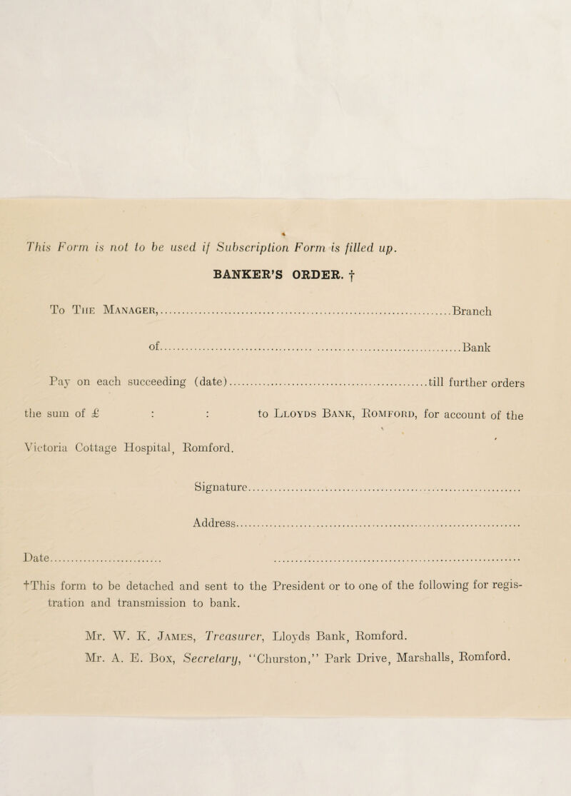 This Form is not to be used if Subscription Form is filled up. BANKER’S ORDER, f To The Manager,.Branch of.Bank Pa}' on each succeeding (date)...till further orders the sum of £ : : to Lloyds Bank, Romford, for account of the Victoria Cottage Hospital, Romford. Signature. Address. Date. . tThis form to be detached and sent to the President or to on© of the following for regis¬ tration and transmission to bank. Mr. W. K. James, Treasurer, Lloyds Bank, Romford. Mr. A. E. Box, Secretary, “Churston,” Park Drive, Marshalls, Romford.