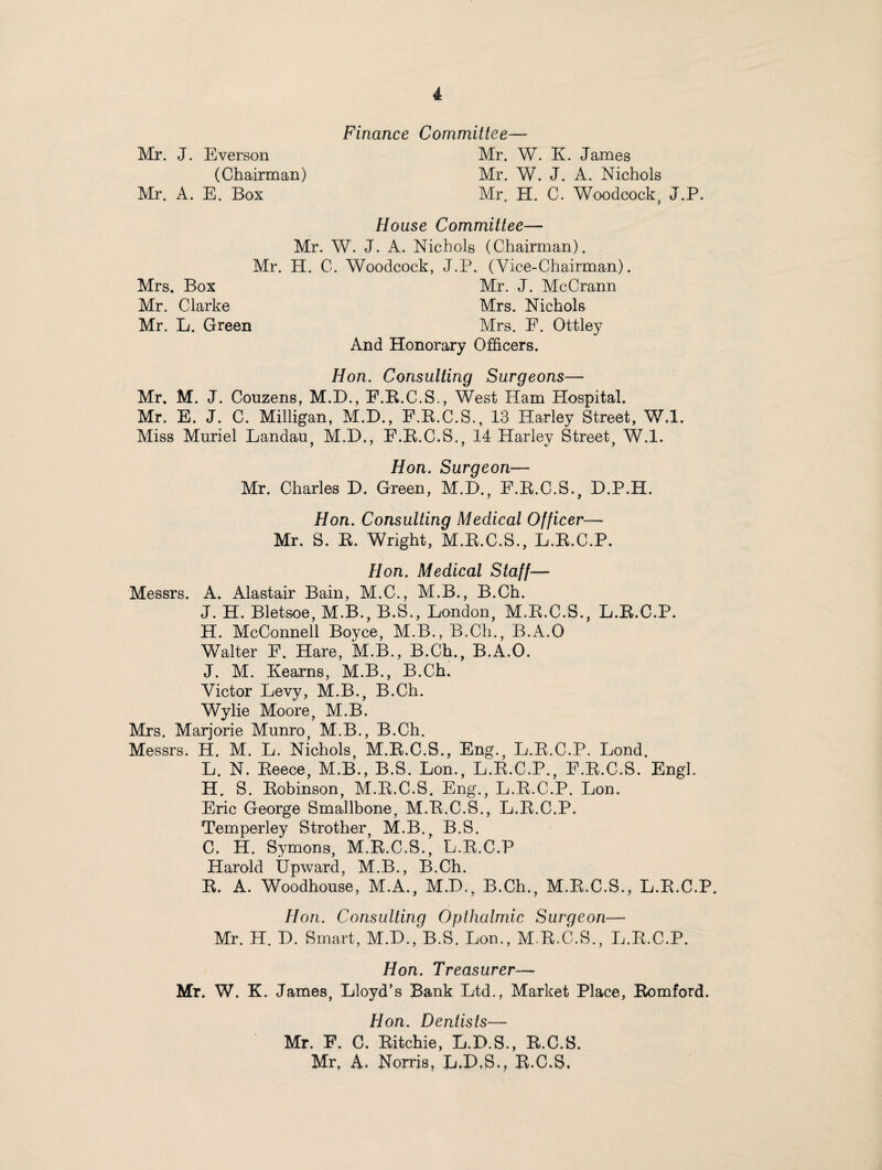 Finance Committee— Mr. J. Everson Mr. W. K. James (Chairman) Mr. W. J. A. Nichols Mr. A. E. Box Mr, H. C. Woodcock, J.P. House Committee— Mr. W. J. A. Nichols (Chairman). Mr. H. C. Woodcock, J.P. (Vice-Chairman). Mrs. Box Mr. J. McCrann Mr. Clarke Mrs. Nichols Mr. L. Green Mrs. E. Ottley And Honorary Officers. Hon. Consulting Surgeons— Mr. M. J. Couzens, M.D., F.R.C.S., West Ham Hospital. Mr. E. J. C. Milligan, M.D., F.R.C.S., 13 Harley Street, W.l. Miss Muriel Landau, M.D., F.R.C.S., 14 Harley Street, W.l. Hon. Surgeon— Mr. Charles D. Green, M.D., F.R.C.S., D.P.H. Hon. Consulting Medical Officer— Mr. S. R. Wright, M.R.C.S., L.R.C.P. Hon. Medical Staff— Messrs. A. Alastair Bain, M.C., M.B., B.Ch. J. H. Bletsoe, M.B., B.S., London, M.R.C.S., L.R.C.P. H. McConnell Boyce, M.B., B.Ch., B.A.O Walter F. Hare, M.B., B.Ch., B.A.O. J. M. Kearns, M.B., B.Ch. Victor Levy, M.B., B.Ch. Wylie Moore, M.B. Mrs. Marjorie Munro, M.B., B.Ch. Messrs. H. M. L. Nichols, M.R.C.S., Eng., L.R.C.P. Lond. L. N. Reece, M.B., B.S. Lon., L.R.C.P., F.R.C.S. Engl. H. S. Robinson, M.R.C.S. Eng., L.R.C.P. Lon. Eric George Smallbone, M.R.C.S., L.R.C.P. Temperley Strother, M.B., B.S. C. H. Symons, M.R.C.S., L.R.C.P Harold Upward, M.B., B.Ch. R. A. Woodhouse, M.A., M.D., B.Ch., M.R.C.S., L.R.C.P. Hon. Consulting Opthalmic Surgeon— Mr. H. D. Smart, M.D., B.S. Lon., M.R.C.S., L.R.C.P. Hon. Treasurer— Mr. W. K. James, Lloyd’s Bank Ltd., Market Place, Romford. Hon. Dentists— Mr. F. C. Ritchie, L.D.S., R.C.S. Mr, A. Norris, L,P,S.? R.C.S,