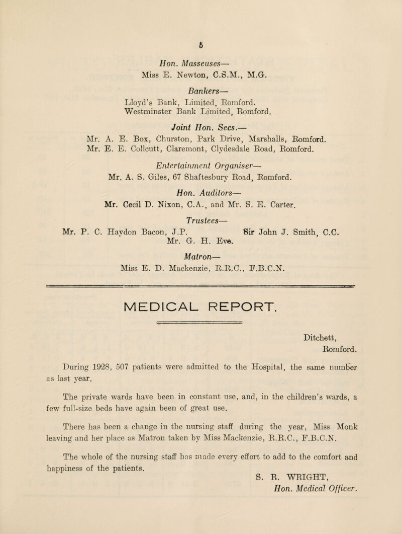 Hon. Masseuses— Miss E. Newton, C.S.M., M.G. Bankers— Lloyd’s Bank, Limited, Bomford. Westminster Bank Limited, Bomford. Joint Hon. Secs.— Mr. A. E. Box, Churston, Park Drive, Marshalls, Bomford. Mr. E. E. Collcutt, Claremont, Clydesdale Boad, Bomford. Entertainment Organiser— Mr. A. S. Giles, 67 Shaftesbury Boad, Bomford. Hon. Auditors— Mr. Cecil D. Nixon, C.A., and Mr. S. E. Carter. Trustees— Mr. P. C. Haydon Bacon, J.P. Sir John J. Smith, C.C. Mr. G. H. Eve. Matron— Miss E. D. Mackenzie, B.B.C., F.B.C.N. MEDICAL REPORT. Ditchett, Bomford. During 1928, 507 patients were admitted to the Hospital, the same number as last year. The private wards have been in constant use, and, in the children’s wards, a few full-size beds have again been of great use. There has been a change in the nursing staff during the year, Miss Monk leaving and her place as Matron taken by Miss Mackenzie, B.B.C., F.B.C.N. The whole of the nursing staff has made every effort to add to the comfort and happiness of the patients. S. B. WBIGHT, Hon. Medical Officer.