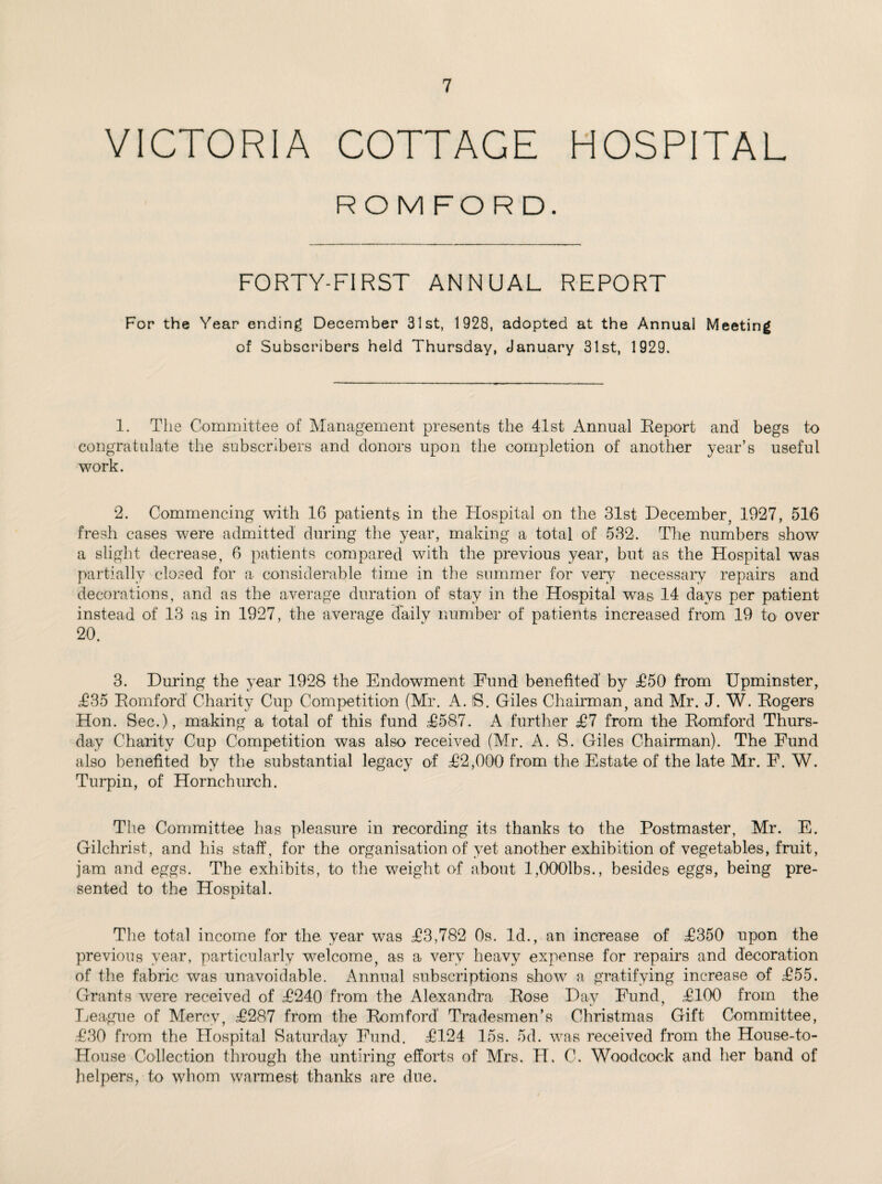 VICTORIA COTTAGE HOSPITAL ROM FORD. FORTY-FIRST ANNUAL REPORT For the Year ending December 31st, 1928, adopted at the Annual Meeting of Subscribers held Thursday, January 31st, 1929. 1. The Committee of Management presents the 41st Annual Eeport and begs to congratulate the subscribers and donors upon the completion of another year’s useful work. 2. Commencing with 16 patients in the Hospital on the 31st December, 1927, 516 fresh cases were admitted during the year, making a total of 532. The numbers show a slight decrease, 6 patients compared with the previous year, but as the Hospital was partially closed for a considerable time in the summer for very necessary repairs and decorations, and as the average duration of stay in the Hospital was 14 days per patient instead of 13 as in 1927, the average daily number of patients increased from 19 to over 20. 3. During the year 1928 the Endowment Fund benefited' by T50 from Upminster, 4235 Romford' Charity Cup Competition (Mr. A. 8. Giles Chairman, and Mr. J. W. Rogers Hon. Sec.), making a total of this fund 42587. A further 427 from the Romford Thurs¬ day Charity Cup Competition was also received (Mr. A. S. Giles Chairman). The Fund also benefited by the substantial legacy of 422,000 from the Estate of the late Mr. F. W. Turpin, of Hornchurch. The Committee has pleasure in recording its thanks to the Postmaster, Mr. E. Gilchrist, and his staff, for the organisation of yet another exhibition of vegetables, fruit, jam and eggs. The exhibits, to the weight of about l,0001bs., besides eggs, being pre¬ sented to the Hospital. The total income for the year was 423,782 Os. Id., an increase of 42350 upon the previous year, particularly welcome, as a very heavy expense for repairs and decoration of the fabric was unavoidable. Annual subscriptions show a gratifying increase of 1255. Grants were received of 42240 from the Alexandra Rose Day Fund, 42100 from the League of Mercy, 42287 from the Romford' Tradesmen’s Christmas Gift Committee, 4230 from the Hospital Saturday Fund. 42124 15s. 5d. was received from the House-to- House Collection through the untiring efforts of Mrs. FT. C. Woodcock and her band of helpers, to whom warmest thanks are due.