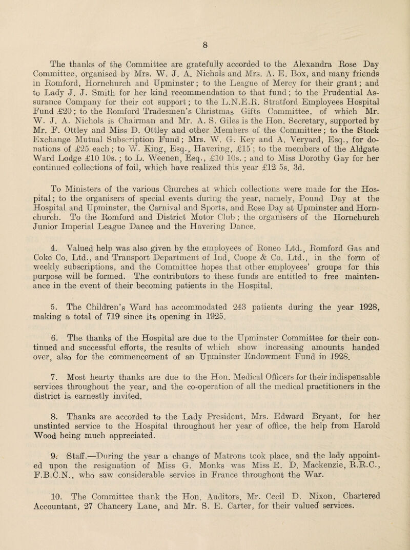 The thanks of the Committee are gratefully accorded to the Alexandra Bose Day Committee, organised by Mrs. W. J. A. Nichols and Mrs. A. E. Box, and many friends in Bomford, Hornchurch and Upminster; to the League of Mercy for their grant; and to Lady J. J. Smith for her kind recommendation to that fund; to the Prudential As¬ surance Company for their cot support; to the L.N.E.B. Stratford Employees Hospital Fund T20 ; to the Bomford Tradesmen’s Christmas Gifts Committee, of which Mr. W. J. A. Nichols is Chairman and Mr. A. S. Giles is the Hon. Secretary, supported by Mr. E. Ottley and Miss D. Ottley and other Members of the Committee; to the Stock Exchange Mutual Subscription Fund; Mrs. W. G. Key and A. Yeryard, Esq., for do¬ nations of £25 each; to W. King, Esq., Havering, T15 ; to the members of the Aldgate Ward Lodge T10 10s. ; to L. Weenen, Esq., T10 10s. ; and to Miss Dorothy Gay for her continued collections of foil, which have realized this year £12 5s. 3d. To Ministers of the various Churches at which collections were made for the Hos¬ pital ; to the organisers of special events during the year, namely, Pound Day at the Hospital and Upminster, the Carnival and Sports, and Bose Day at Upminster and Horn¬ church. To the Bomford and District Motor Club ; the organisers of the Hornchurch Junior Imperial League Dance and the Havering Dance. 4. Valued help was also given by the employees of Boneo Ltd., Bomford Gas and Coke Co. Ltd., and Transport Department of Ind, Coope & Co. Ltd., in the form of weekly subscriptions, and the Committee hopes that other employees’ groups for this purpose will be formed. The contributors to these funds are entitled to free mainten¬ ance in the event of their becoming patients in the Hospital. 5. The Children’s Ward has accommodated 243 patients during the year 1928, making a total of 719 since its opening in 1925. 6. The thanks of the Hospital are due to the Upminster Committee for their con¬ tinued and successful efforts, the results of which show increasing amounts handed over, also for the commencement of an Upminster Endowment Fund in 1928'. 7. Most hearty thanks are due to the Hon. Medical Officers for their indispensable services throughout the year, and the co-operation of all the medical practitioners in the district is earnestly invited. 8. Thanks are accorded h> the Lady President, Mrs. Edward Bryant, for her unstinted service to the Hospital throughout her year of office, the help from Harold Wood being much appreciated. 9; Staff.—During the year a change of Matrons took place, and the lady appoint¬ ed upon the resignation of Miss G. Monks was Miss E. D. Mackenzie, B.B.C., F.B.C.N., who saw considerable service in France throughout the War. 10. The Committee thank the Hon. Auditors, Mr. Cecil D. Nixon, Chartered Accountant, 27 Chancery Lane, and Mr. S. E. Carter, for their valued' services.