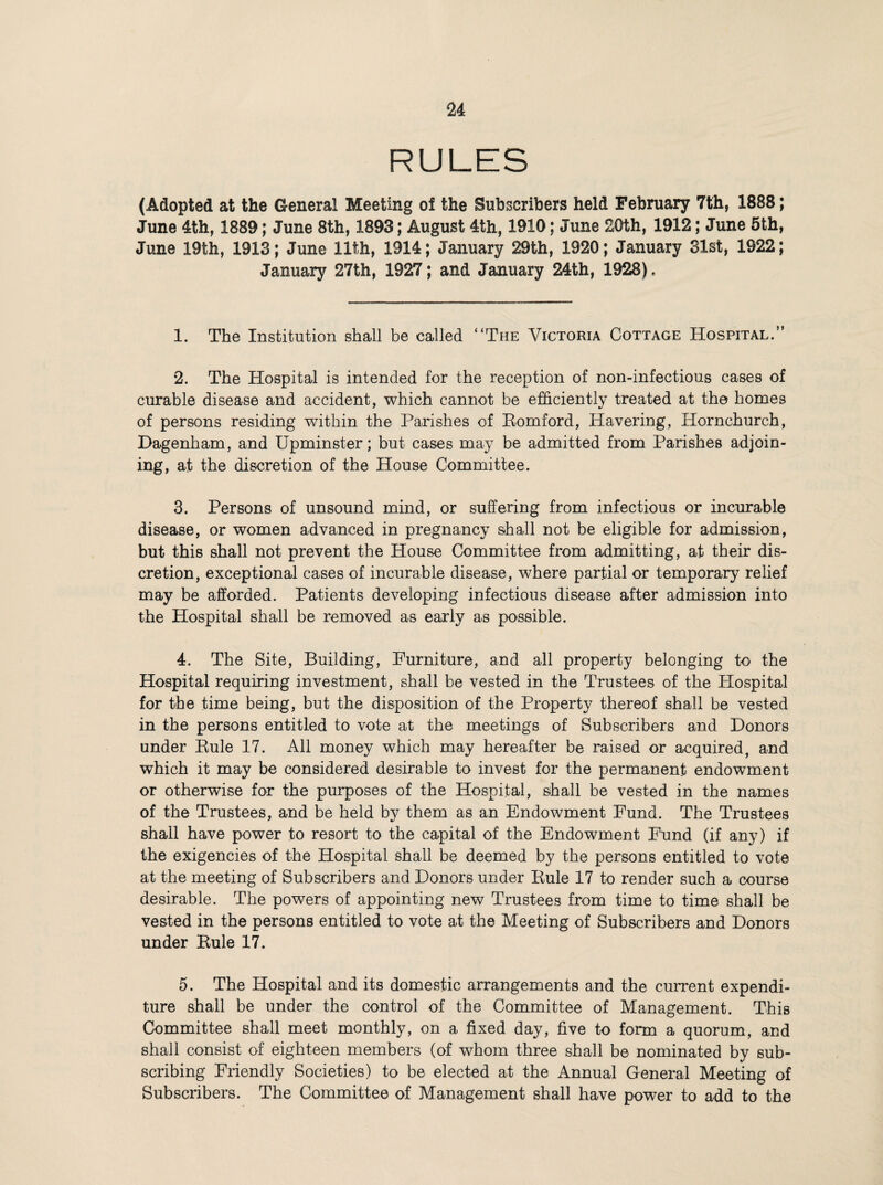 RULES (Adopted at the General Meeting of the Subscribers held February 7th, 1888; June 4th, 1889; June 8th, 1893; August 4th, 1910; June 20th, 1912; June 5th, June 19th, 1913; June 11th, 1914; January 29th, 1920; January 31st, 1922; January 27th, 1927; and January 24th, 1928). 1. The Institution shall be called “The Victoria Cottage Hospital.” 2. The Hospital is intended for the reception of non-infectious cases of curable disease and accident, which cannot be efficiently treated at the homes of persons residing within the Parishes of Eomford, Havering, Hornchurch, Dagenham, and Upminster; but cases may be admitted from Parishes adjoin¬ ing, at the discretion of the House Committee. 3. Persons of unsound mind, or suffering from infectious or incurable disease, or women advanced in pregnancy shall not be eligible for admission, but this shall not prevent the House Committee from admitting, at their dis¬ cretion, exceptional cases of incurable disease, where partial or temporary relief may be afforded. Patients developing infectious disease after admission into the Hospital shall be removed as early as possible. 4. The Site, Building, Furniture, and all property belonging to the Hospital requiring investment, shall be vested in the Trustees of the Hospital for the time being, but the disposition of the Property thereof shall be vested in the persons entitled to vote at the meetings of Subscribers and Donors under Eule 17. All money which may hereafter be raised or acquired, and which it may be considered desirable to invest for the permanent endowment or otherwise for the purposes of the Hospital, shall be vested in the names of the Trustees, and be held by them as an Endowment Fund. The Trustees shall have power to resort to the capital of the Endowment Fund (if any) if the exigencies of the Hospital shall be deemed by the persons entitled to vote at the meeting of Subscribers and Donors under Eule 17 to render such a course desirable. The powers of appointing new Trustees from time to time shall be vested in the persons entitled to vote at the Meeting of Subscribers and Donors under Eule 17. 5. The Hospital and its domestic arrangements and the current expendi¬ ture shall be under the control of the Committee of Management. This Committee shall meet monthly, on a fixed day, five to form a quorum, and shall consist of eighteen members (of whom three shall be nominated by sub¬ scribing Friendly Societies) to be elected at the Annual General Meeting of Subscribers. The Committee of Management shall have power to add to the