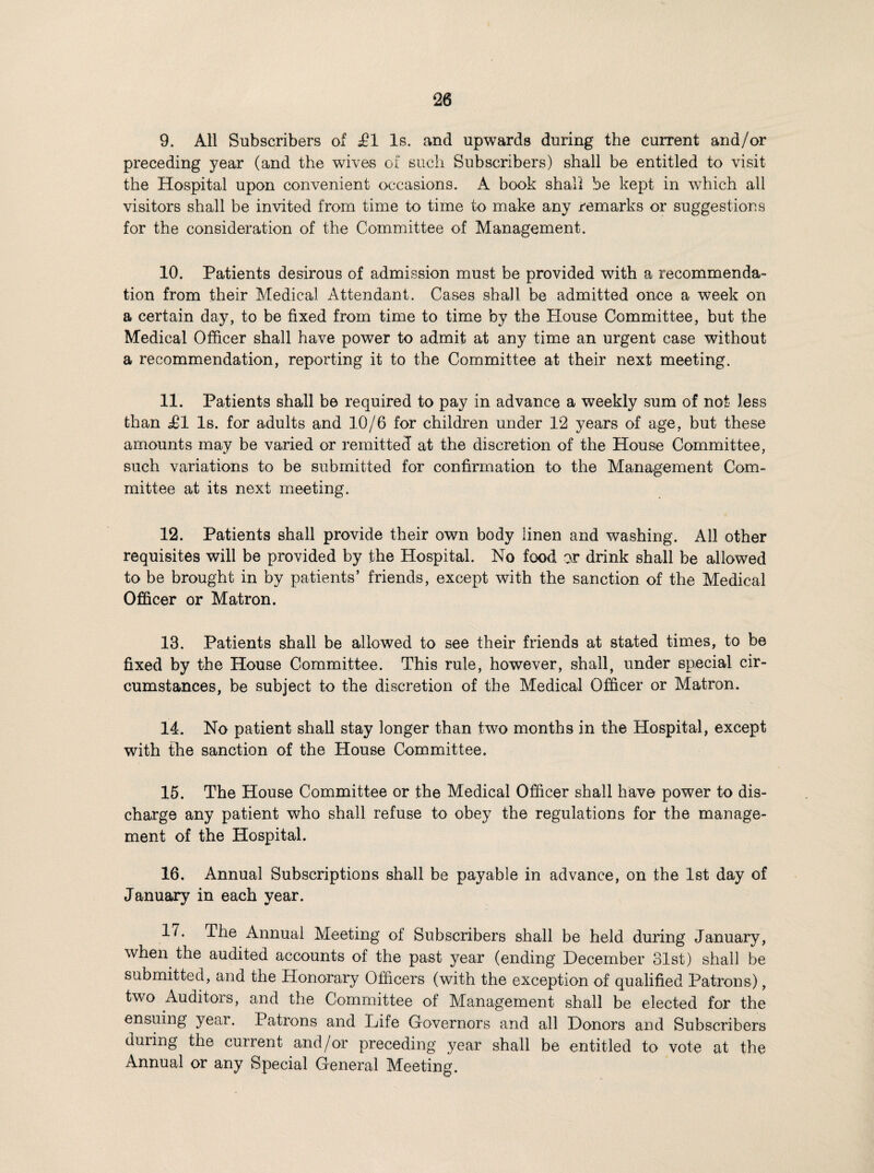 9. All Subscribers of £1 Is. and upwards during the current and/or preceding year (and the wives of such Subscribers) shall be entitled to visit the Hospital upon convenient occasions. A book shall be kept in which all visitors shall be invited from time to time to make any remarks or suggestions for the consideration of the Committee of Management. 10. Patients desirous of admission must be provided with a recommenda¬ tion from their Medical Attendant. Cases shall he admitted once a week on a certain day, to be fixed from time to time by the House Committee, but the Medical Officer shall have power to admit at any time an urgent case without a recommendation, reporting it to the Committee at their next meeting. 11. Patients shall be required to pay in advance a weekly sum of not less than J01 Is. for adults and 10/6 for children under 12 years of age, but these amounts may be varied or remitted at the discretion of the House Committee, such variations to be submitted for confirmation to the Management Com¬ mittee at its next meeting. 12. Patients shall provide their own body linen and washing. All other requisites will be provided by the Hospital. No food or drink shall be allowed to be brought in by patients’ friends, except with the sanction of the Medical Officer or Matron. 18. Patients shall be allowed to see their friends at stated times, to be fixed by the House Committee. This rule, however, shall, under special cir¬ cumstances, be subject to the discretion of the Medical Officer or Matron, 14. No patient shall stay longer than two months in the Hospital, except with the sanction of the House Committee. 15. The House Committee or the Medical Officer shall have power to dis¬ charge any patient who shall refuse to obey the regulations for the manage¬ ment of the Hospital. 16. Annual Subscriptions shall be payable in advance, on the 1st day of January in each year. 17. The Annual Meeting of Subscribers shall be held during January, when the audited accounts of the past year (ending December 31st) shall be submitted, and the Honorary Officers (with the exception of qualified Patrons), two Auditors, and the Committee of Management shall be elected for the ensuing year. Patrons and Life Governors and all Donors and Subscribers during the current and/or preceding year shall be entitled to vote at the Annual or any Special General Meeting.