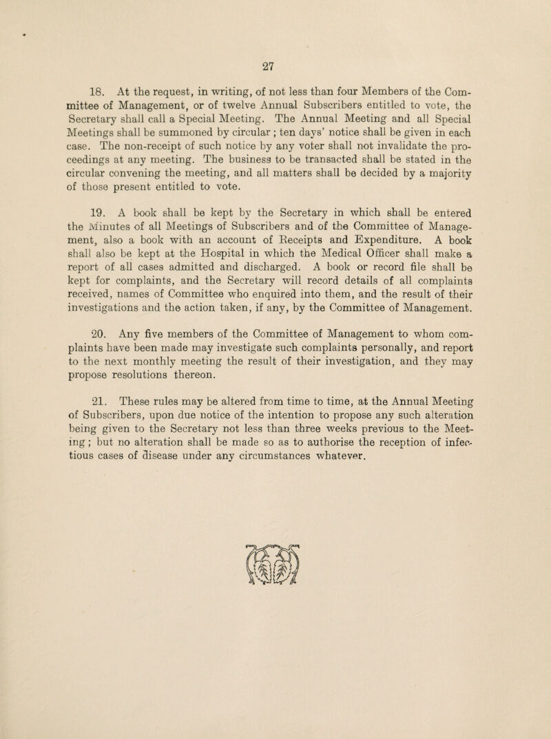 18. At the request, in writing, of not less than four Members of the Com¬ mittee of Management, or of twelve Annual Subscribers entitled to vote, the Secretary shall call a Special Meeting. The Annual Meeting and all Special Meetings shall be summoned by circular; ten days’ notice shall be given in each case. The non-receipt of such notice by any voter shall not invalidate the pro¬ ceedings at any meeting. The business to be transacted shall be stated in the circular convening the meeting, and all matters shall be decided by a majority of those present entitled to vote. 19. A book shall be kept by the Secretary in which shall be entered the Minutes of all Meetings of Subscribers and of the Committee of Manage¬ ment, also a book with an account of Receipts and Expenditure. A book shall also be kept at the Hospital in which the Medical Officer shall make a report of all cases admitted and discharged. A book or record file shall be kept for complaints, and the Secretary will record details of all complaints received, names of Committee who enquired into them, and the result of their investigations and the action taken, if any, by the Committee of Management. 20. Any five members of the Committee of Management to whom com¬ plaints have been made may investigate such complaints personally, and report to the next monthly meeting the result of their investigation, and they may propose resolutions thereon. 21. These rules may be altered from time to time, at the Annual Meeting of Subscribers, upon due notice of the intention to propose any such alteration being given to the Secretary not less than three weeks previous to the Meet¬ ing ; but no alteration shall be made so as to authorise the reception of infec¬ tious cases of disease under any circumstances whatever.