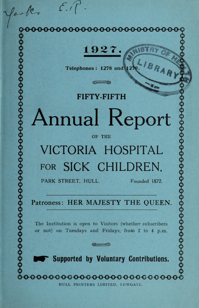 19 2 7. ygfoaTttj Telephones 1278 and FIFTY-FIFTH Annual VICTORIA HOSPITAL for SICK CHILDREN, PARK STREET. HULL Founded 1872 Patroness: HER MAJESTY THE QUEEN The Institution is open to Visitors (whether subscribers or not) on Tuesdays and Fridays, from 2 to 4 p.m. Supported by Voluntary Contributions HULL PRINTERS LIMITED, I.OWGATE.