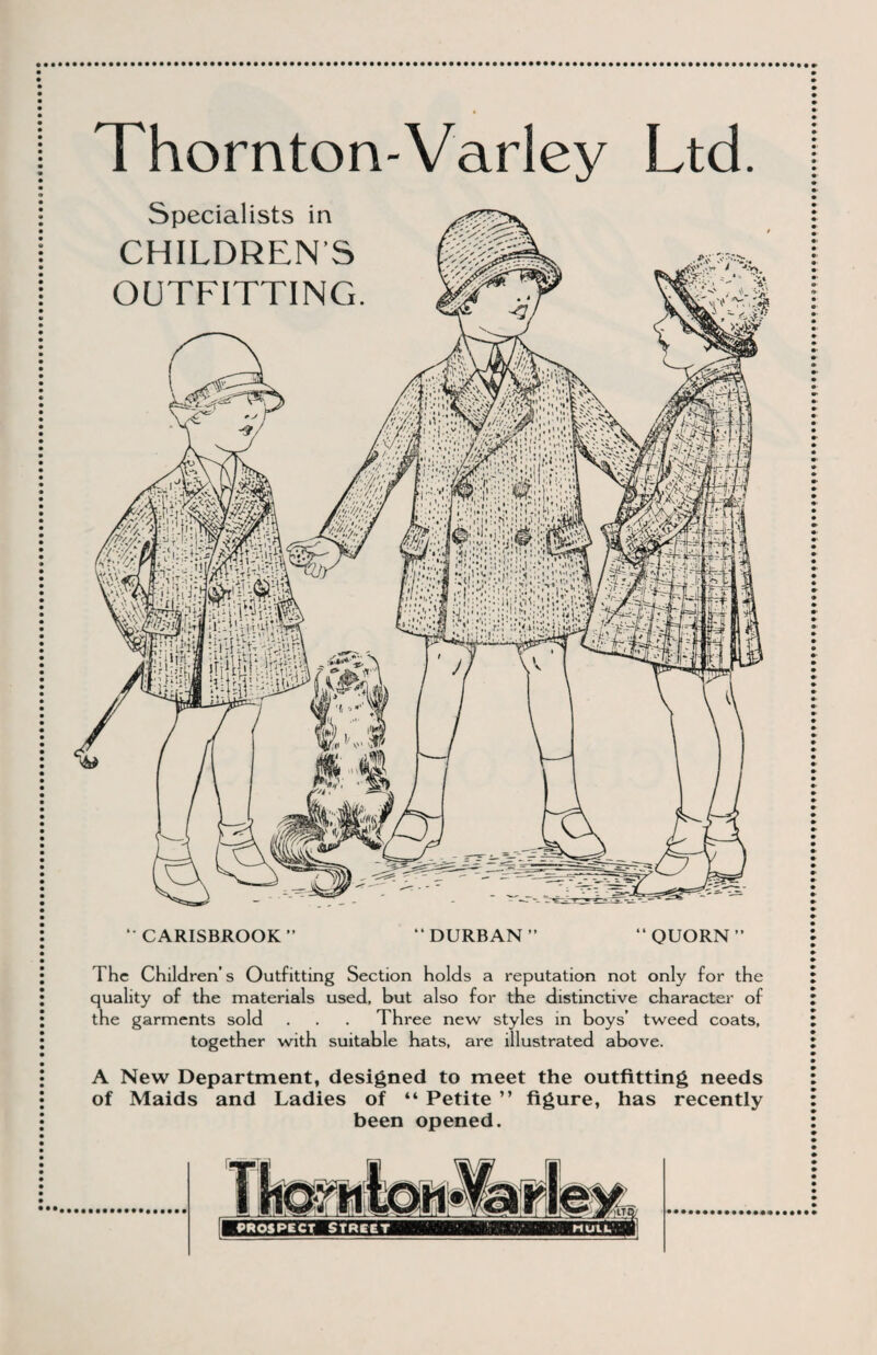 Thornton-Varley Ltd. Specialists in CHILDRENS OUTFITTING. *• CARISBROOK “DURBAN” QUORN The Children’s Outfitting Section holds a reputation not only for the quality of the materials used, but also for the distinctive character of the garments sold . . . Three new styles in boys’ tweed coats, together with suitable hats, are illustrated above. A New Department, designed to meet the outfitting needs of Maids and Ladies of “ Petite ” figure, has recently been opened. prospect Street