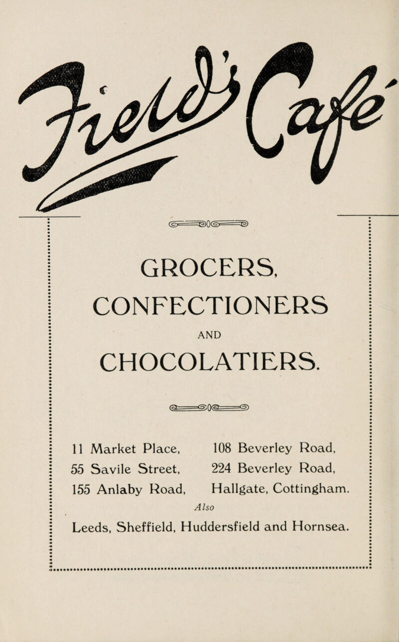 CgF: -g)0<Sr- ~^> GROCERS, CONFECTIONERS AND CHOCOLATIERS. (as==^0(a===<5) 11 Market Place, 108 Beverley Road, 55 Savile Street, 224 Beverley Road, 155 Anlaby Road, Hallgate, Cottingham. Also Leeds, Sheffield, Huddersfield and Hornsea.