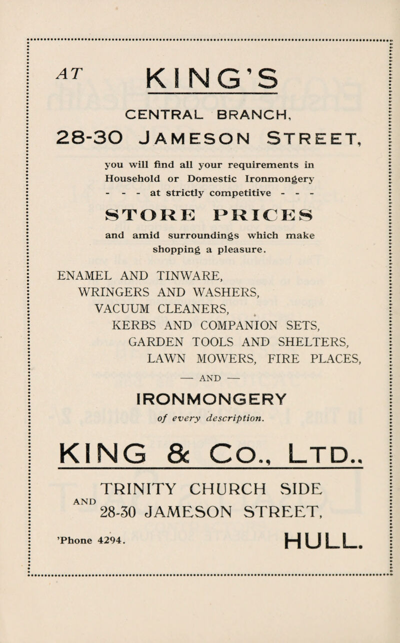 KING'S CENTRAL BRANCH, 28-30 Jameson Street, you will find all your requirements in Household or Domestic Ironmongery - - - at strictly competitive - - - STORK PRICKS and amid surroundings which make shopping a pleasure. ENAMEL AND TINWARE, WRINGERS AND WASHERS, VACUUM CLEANERS, KERBS AND COMPANION SETS, GARDEN TOOLS AND SHELTERS, LAWN MOWERS, FIRE PLACES, - AND - IRONMONGERY of every description. KING & Co., Ltd.. TRINITY CHURCH SIDE AND 28-30 JAMESON STREET, ’Phone 4294. HULL.