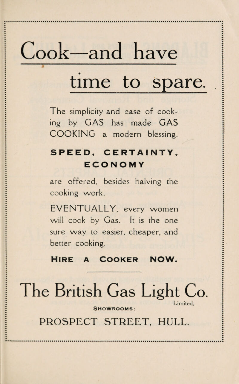 Cook—and have time to spare. The simplicity and ease of cook¬ ing by GAS has made GAS COOKING a modern blessing. SPEED, CERTAINTY, ECONOMY are offered, besides halving the cooking work. EVENTUALLY, every women will cook by Gas. It is the one sure way to easier, cheaper, and better cooking. HIRE A COOKER NOW. The British Gas Light Co. Showrooms Limited,