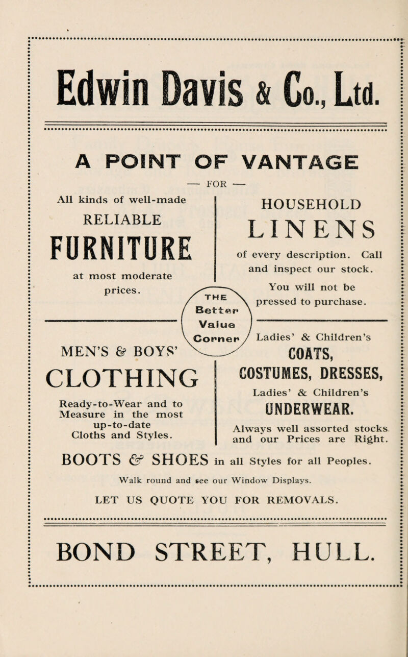 Edwin Davis & Co, Ltd. A POINT OF VANTAGE — FOR — HOUSEHOLD All kinds of well-made RELIABLE FURNITURE at most moderate prices. MEN’S & BOYS’ CLOTHING Ready-to-Wear and to Measure in the most up-to-date Cloths and Styles. BOOTS & SHOES LINENS of every description. Call and inspect our stock. You will not be pressed to purchase. in Walk round and 6ee our LET US QUOTE YOU Ladies’ & Children’s COATS, COSTUMES, DRESSES, Ladies’ & Children’s UNDERWEAR. Always well assorted stocks and our Prices are Right. all Styles for all Peoples. Window Displays. FOR REMOVALS.