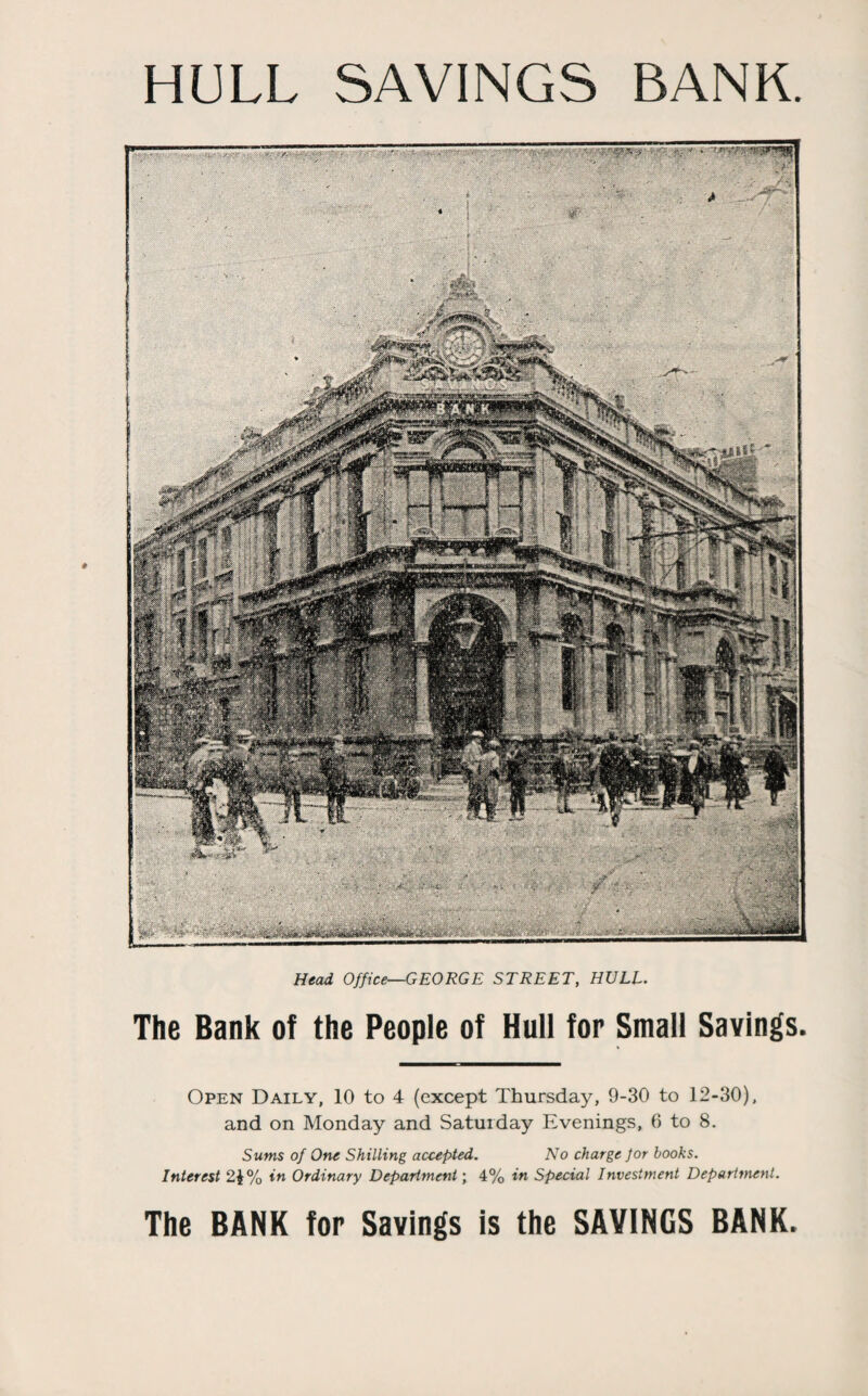 HULL SAVINGS BANK Head Office—GEORGE STREET, HULL. The Bank of the People of Hull for Small Savings. Open Daily, 10 to 4 (except Thursday, 9-30 to 12-30), and on Monday and Saturday Evenings, 6 to 8. Sums of One Shilling accepted. No charge for books. Interest 21% in Ordinary Department; 4% in Special Investment Department. The BANK for Savings is the SAVINGS BANK.