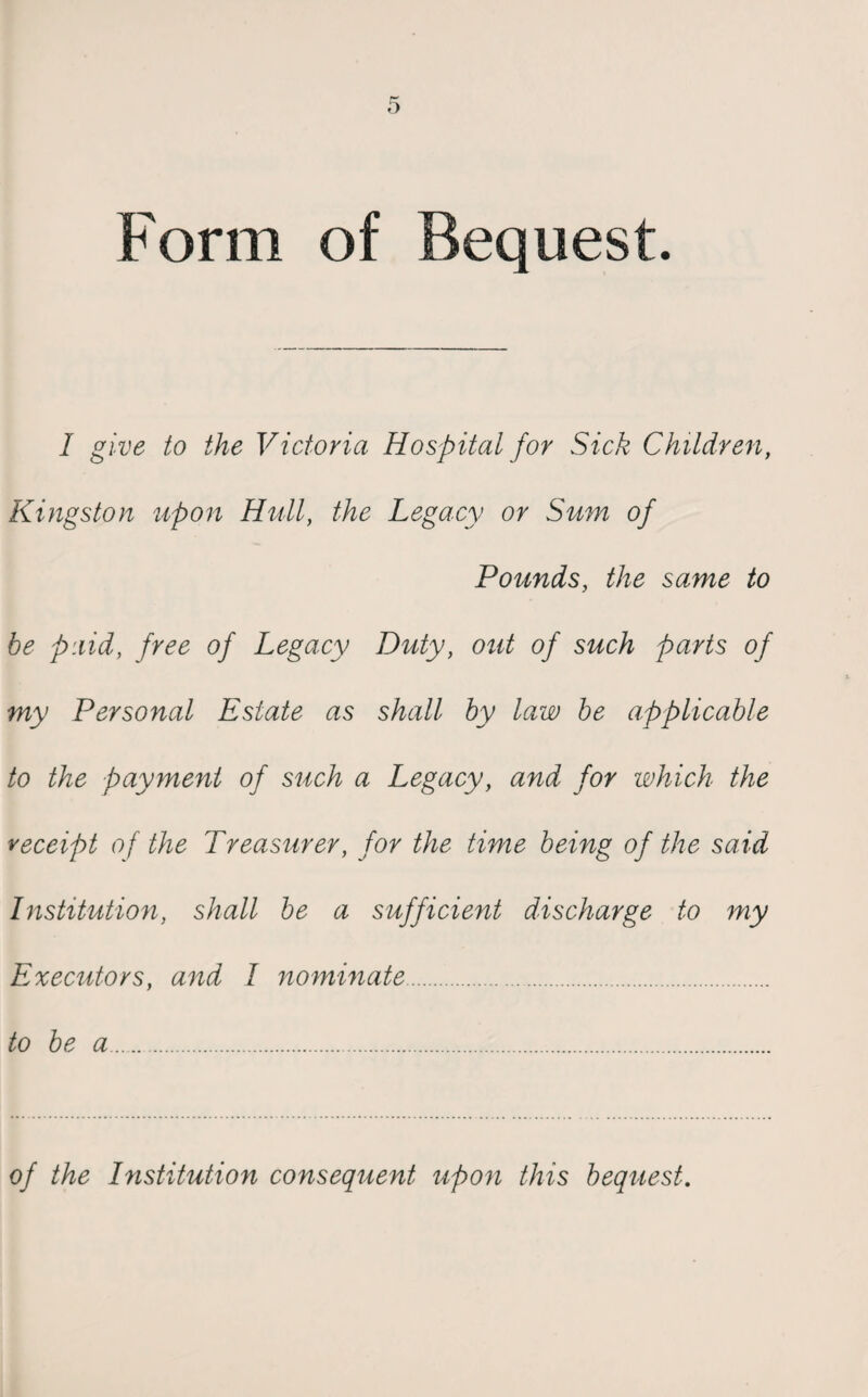 Form of Bequest. I give to the Victoria Hospital for Sick Children, Kingston upon Hull, the Legacy or Sum of Pounds, the same to be paid, free of Legacy Duty, out of such parts of my Personal Estate as shall by law be applicable to the payment of such a Legacy, and for which the receipt of the Treasurer, for the time being of the said Institution, shall be a sufficient discharge to my Executors, and I nominate. to be a. of the Institution consequent upon this bequest.
