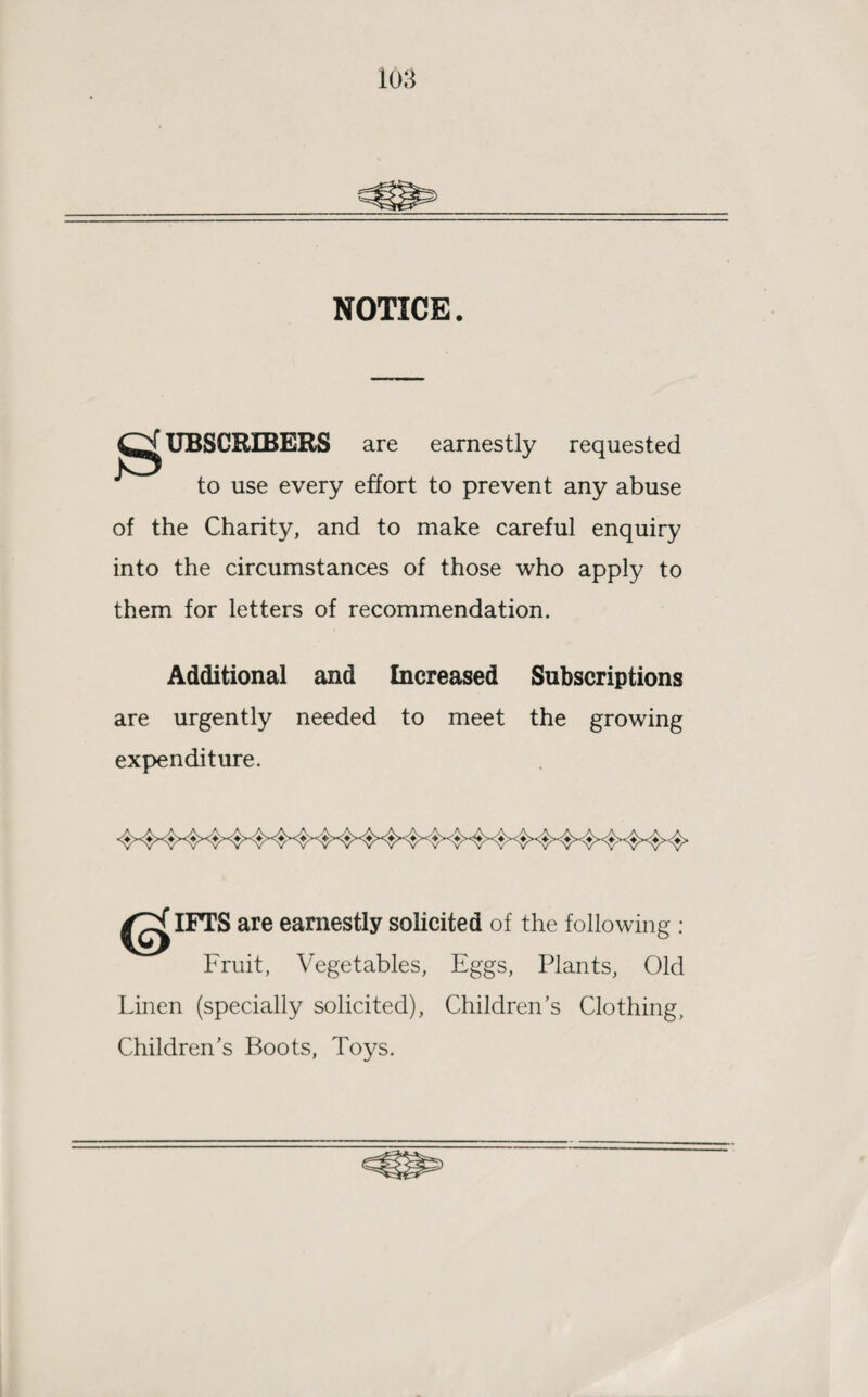 NOTICE. SUBSCRIBERS are earnestly requested to use every effort to prevent any abuse of the Charity, and to make careful enquiry into the circumstances of those who apply to them for letters of recommendation. Additional and Increased Subscriptions are urgently needed to meet the growing expenditure. IFTS are earnestly solicited of the following : Fruit, Vegetables, Eggs, Plants, Old Linen (specially solicited), Children’s Clothing, Children’s Boots, Toys.