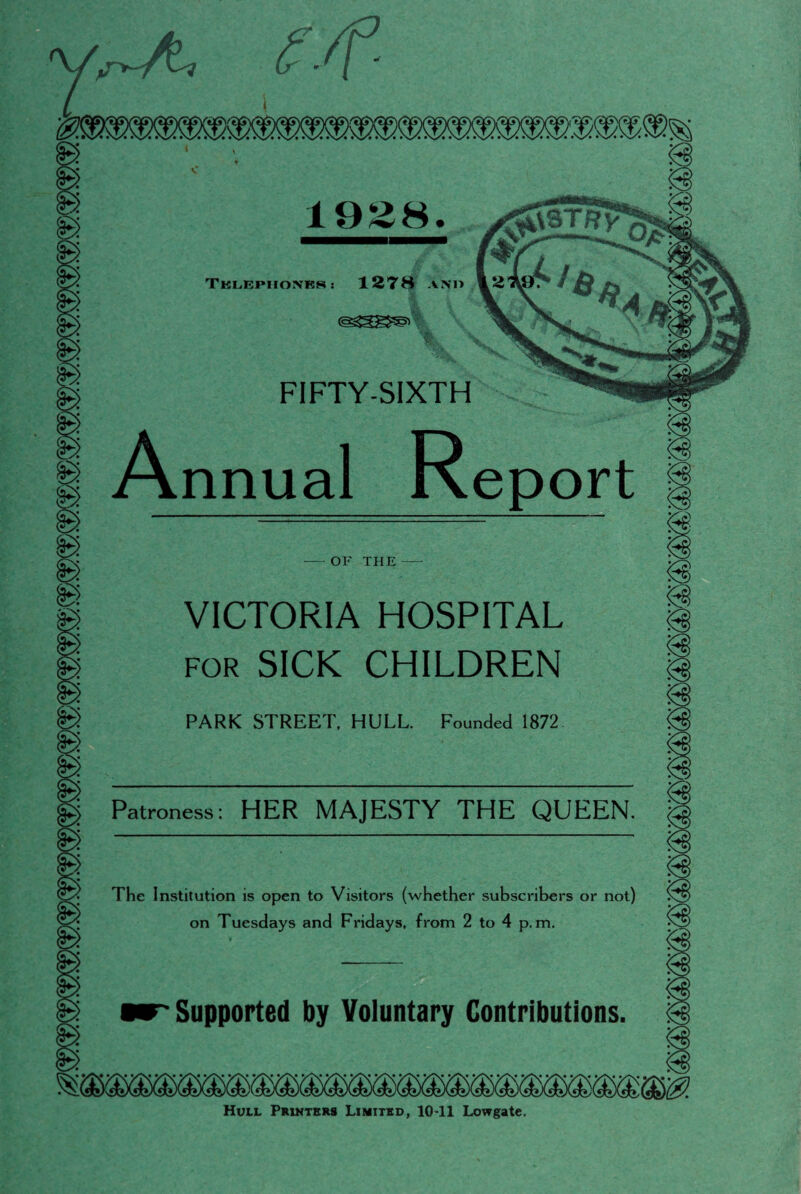 £\3TRV 1928. Telephones : 1278 and FIFTY-SIXTH Annual Report OF THE VICTORIA HOSPITAL for SICK CHILDREN PARK STREET, HULL. Founded 1872 Patroness: HER MAJESTY THE QUEEN The Institution is open to Visitors (whether subscribers or not) on Tuesdays and Fridays, from 2 to 4 p. m. Supported by Voluntary Contributions. Hull Printers Limited, 1041 Lowgate.
