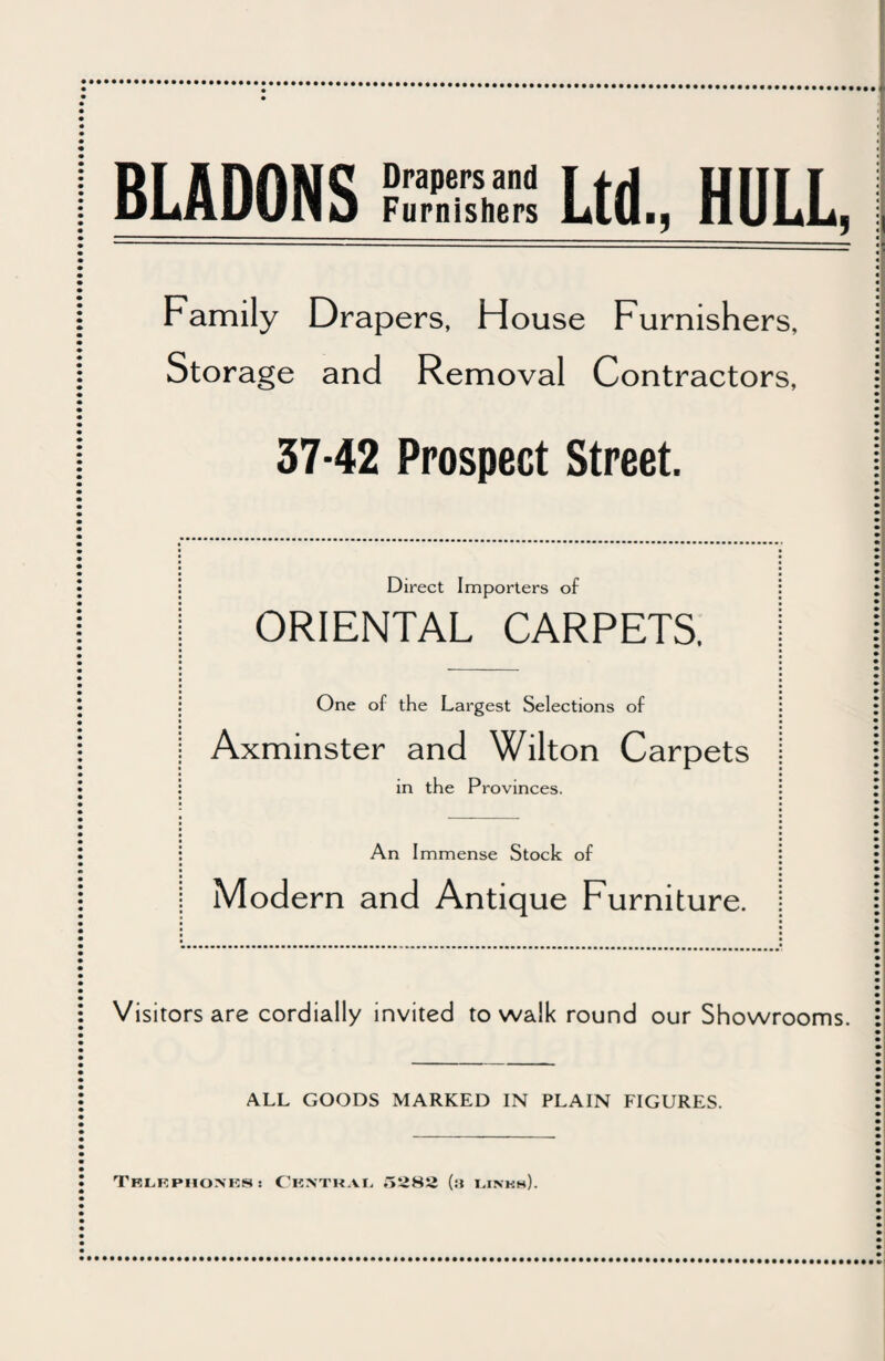 BLADONS Dra,,ers and Furnishers Ltd., HULL, Family Drapers, House Furnishers, Storage and Removal Contractors, 37-42 Prospect Street. Direct Importers of ORIENTAL CARPETS. One of the Largest Selections of Axminster and Wilton Carpets in the Provinces. An Immense Stock of Modern and Antique Furniture. Visitors are cordially invited to walk round our Showrooms. ALL GOODS MARKED IN PLAIN FIGURES. TBLKPHOXE8: CENTRAL, ,>282 (3 Links).