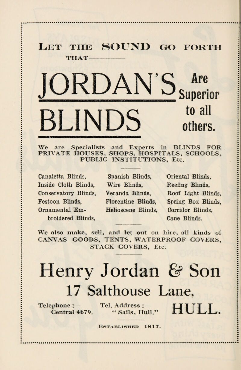 FORTH Let the SOUND go THAT- JORDANS BLINDS Are Superior to all others. We are Specialists and Experts in BLINDS FOR PRIVATE HOUSES, SHOPS, HOSPITALS, SCHOOLS, PUBLIC INSTITUTIONS, Etc. Canaletta Blinds, Inside Cloth Blinds, Conservatory Blinds, Festoon Blinds, Ornamental Em¬ broidered Blinds, Spanish Blinds, Wire Blinds, Veranda Blinds, Florentine Blinds, Helioscene Blinds, Oriental Blinds, Reefing Blinds, Roof Light Blinds, Spring Box Blinds, Corridor Blinds, Cane Blinds. We also make, sell, and let out on hire, all kinds of CANVAS GOODS, TENTS, WATERPROOF COVERS, STACK COVERS, Etc. Henry Jordan & Son 17 Salthouse Lane, Telephone:— Tel. Address :— ITT TT T Central 4679. “ Sails, Hull.” H U JL/JL/. Established 1817. ••••••••••••••••••••••••••••••••••••••••••••••••••••••••••••••••a****