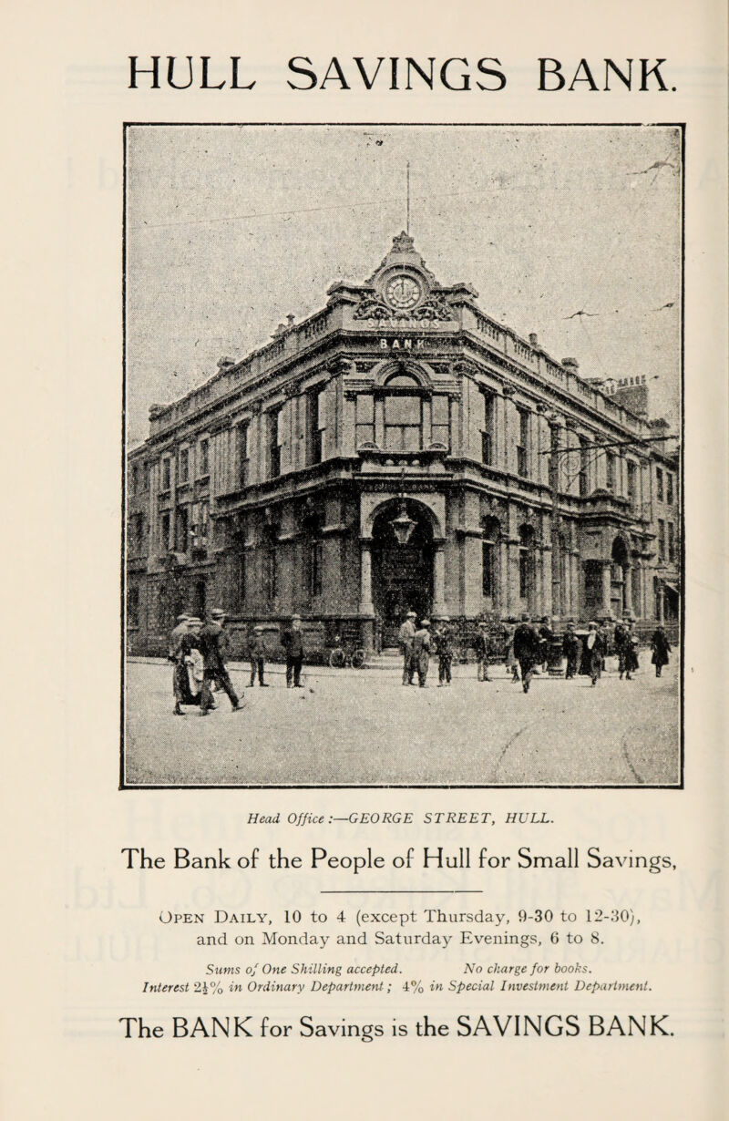 HULL SAVINGS BANK. 'V Head OfficeGEORGE STREET, HULL. The Bank of the People of Hull for Small Savings, Open Daily, 10 to 4 (except Thursday, 9-30 to 12-30), and on Monday and Saturday Evenings, 6 to 8. Sums of One Shilling accepted. No charge for books. Interest 21% in Ordinary Department; 4% in Special Investment Department. The BANK for Savings is the SAVINGS BANK.