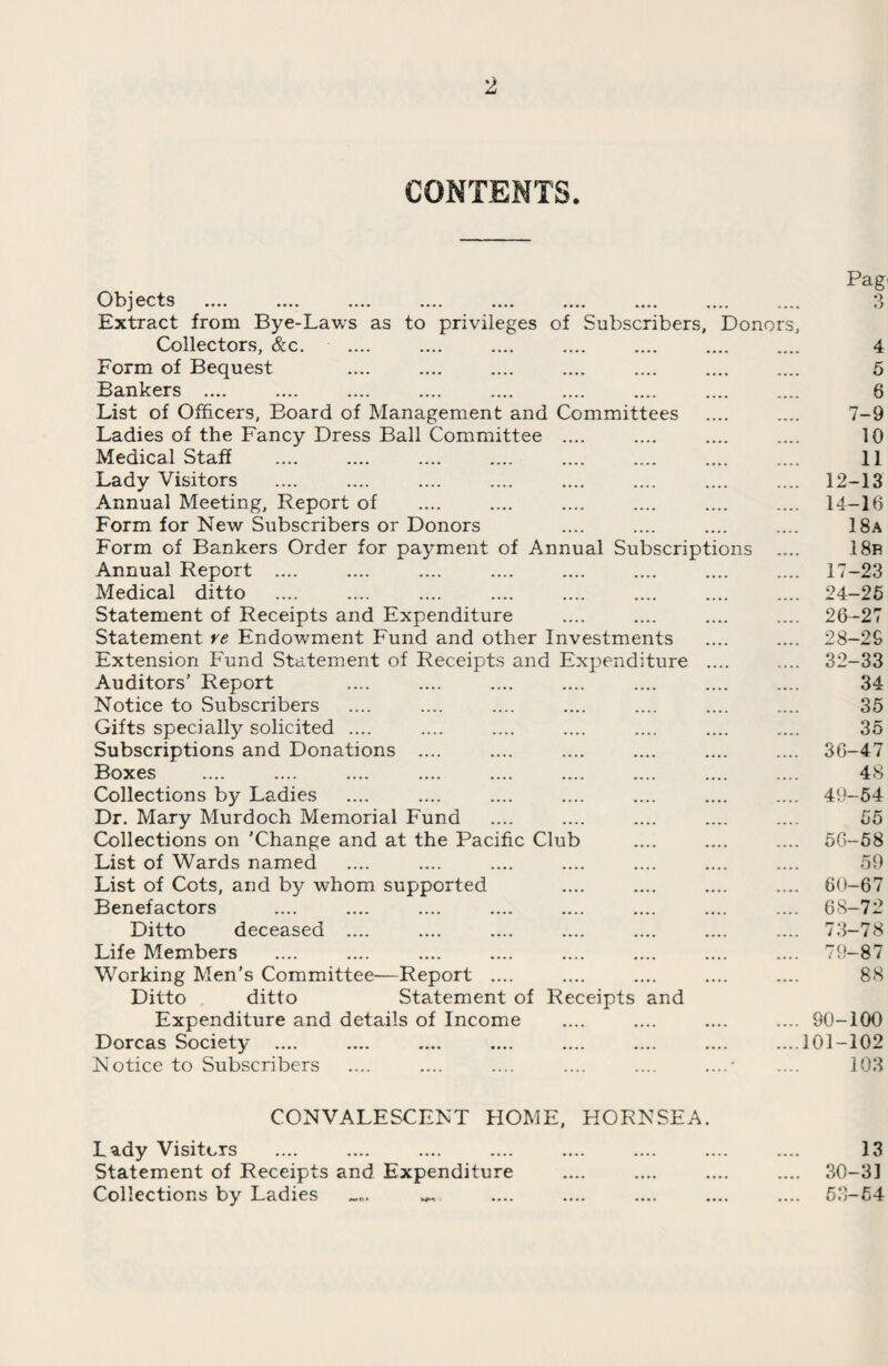 CONTENTS. Objects .... — .... _ _ .... .... .... Extract from Bye-Laws as to privileges of Subscribers, Donoi Collectors, &c. Form of Bequest Bankers .... List of Officers, Board of Management and Committees Ladies of the Fancy Dress Ball Committee .... Medical Staff Lady Visitors Annual Meeting, Report of Form for New Subscribers or Donors Form of Bankers Order for payment of Annual Subscriptions Annual Report .... Medical ditto Statement of Receipts and Expenditure Statement re Endowment Fund and other Investments Extension Fund Statement of Receipts and Expenditure Auditors’ Report Notice to Subscribers Gifts specially solicited .... Subscriptions and Donations .... Boxes Collections by Ladies Dr. Mary Murdoch Memorial Fund Collections on 'Change and at the Pacific Club List of Wards named List of Cots, and by whom supported Benefactors Ditto deceased .... Life Members Working Men’s Committee—Report .... Ditto ditto Statement of Receipts and Expenditure and details of Income Dorcas Society .... Notice to Subscribers s. CONVALESCENT HOME, HORNSEA. Lady Visiters Statement of Receipts and Expenditure Collections by Ladies