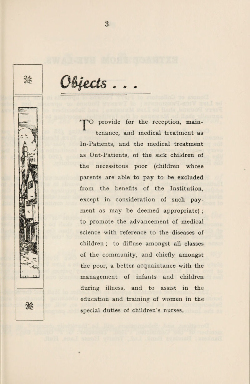 provide for the reception, main¬ tenance, and medical treatment as In-Patients, and the medical treatment as Out-Patients, of the sick children of the necessitous poor (children whose parents are able to pay to be excluded from the benefits of the Institution, except in consideration of such pay¬ ment as may be deemed appropriate) ; to promote the advancement of medical science with reference to the diseases of children ; to diffuse amongst all classes of the community, and chiefly amongst the poor, a better acquaintance with the management of infants and children during illness, and to assist in the education and training of women in the special duties of children's nurses.