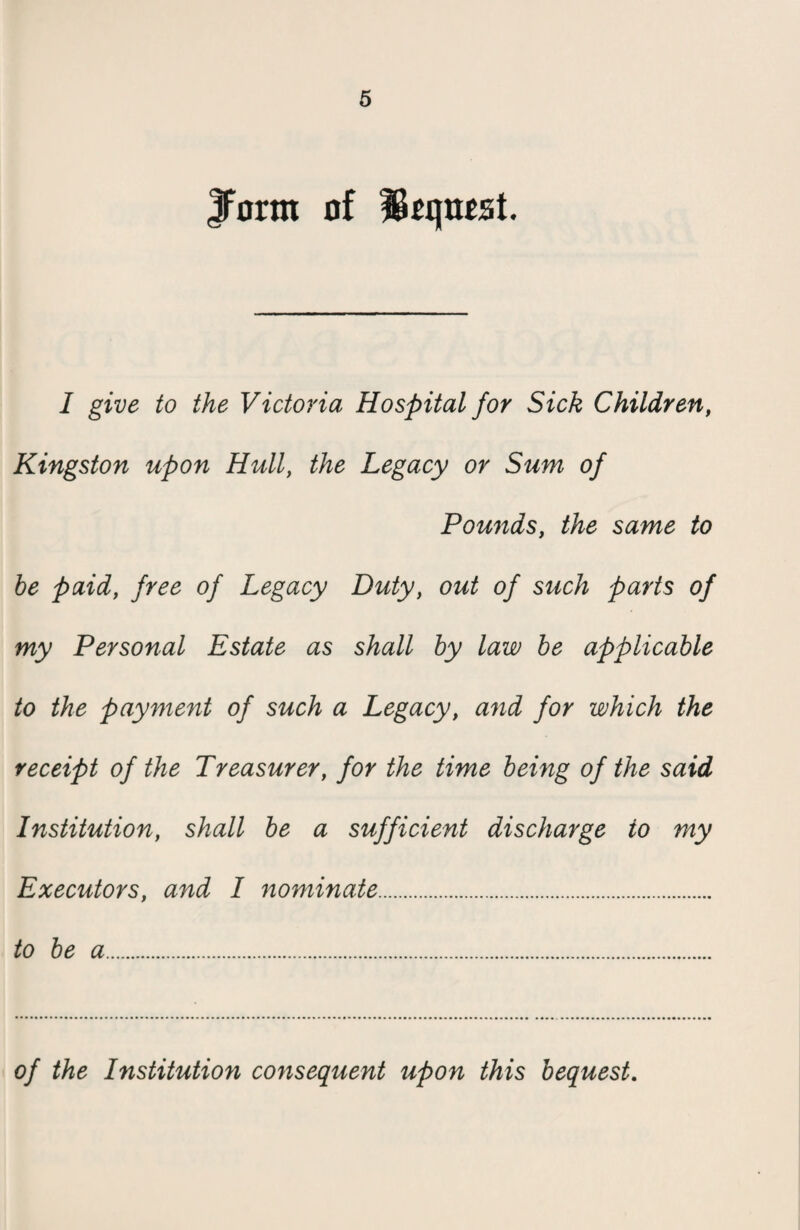 JForm of IBcqnest. 1 give to the Victoria Hospital for Sick Children, Kingston upon Hull, the Legacy or Sum of Pounds, the same to be paid, free of Legacy Duty, out of such parts of my Personal Estate as shall by law be applicable to the payment of such a Legacy, and for which the receipt of the Treasurer, for the time being of the said Institution, shall be a sufficient discharge to my Executors, and I nominate. to be a. of the Institution consequent upon this bequest.