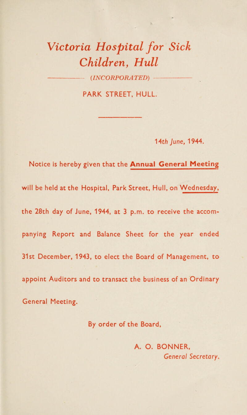 Victoria Hospital for Sick Children, Hull (INCORPORATED) PARK STREET, HULL. 14th June, 1944. Notice is hereby given that the Annual General Meeting will be held at the Hospital, Park Street, Hull, on Wednesday, the 28th day of June, 1944, at 3 p.m. to receive the accom¬ panying Report and Balance Sheet for the year ended 31st December, 1943, to elect the Board of Management, to appoint Auditors and to transact the business of an Ordinary General Meeting. By order of the Board, A. O. BONNER, General Secretary.